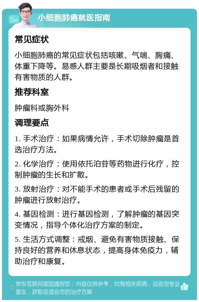 小细胞肺癌就医指南 常见症状 小细胞肺癌的常见症状包括咳嗽、气喘、胸痛、体重下降等。易感人群主要是长期吸烟者和接触有害物质的人群。 推荐科室 肿瘤科或胸外科 调理要点 1. 手术治疗：如果病情允许，手术切除肿瘤是首选治疗方法。 2. 化学治疗：使用依托泊苷等药物进行化疗，控制肿瘤的生长和扩散。 3. 放射治疗：对不能手术的患者或手术后残留的肿瘤进行放射治疗。 4. 基因检测：进行基因检测，了解肿瘤的基因突变情况，指导个体化治疗方案的制定。 5. 生活方式调整：戒烟、避免有害物质接触、保持良好的营养和休息状态，提高身体免疫力，辅助治疗和康复。