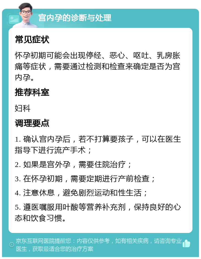 宫内孕的诊断与处理 常见症状 怀孕初期可能会出现停经、恶心、呕吐、乳房胀痛等症状，需要通过检测和检查来确定是否为宫内孕。 推荐科室 妇科 调理要点 1. 确认宫内孕后，若不打算要孩子，可以在医生指导下进行流产手术； 2. 如果是宫外孕，需要住院治疗； 3. 在怀孕初期，需要定期进行产前检查； 4. 注意休息，避免剧烈运动和性生活； 5. 遵医嘱服用叶酸等营养补充剂，保持良好的心态和饮食习惯。