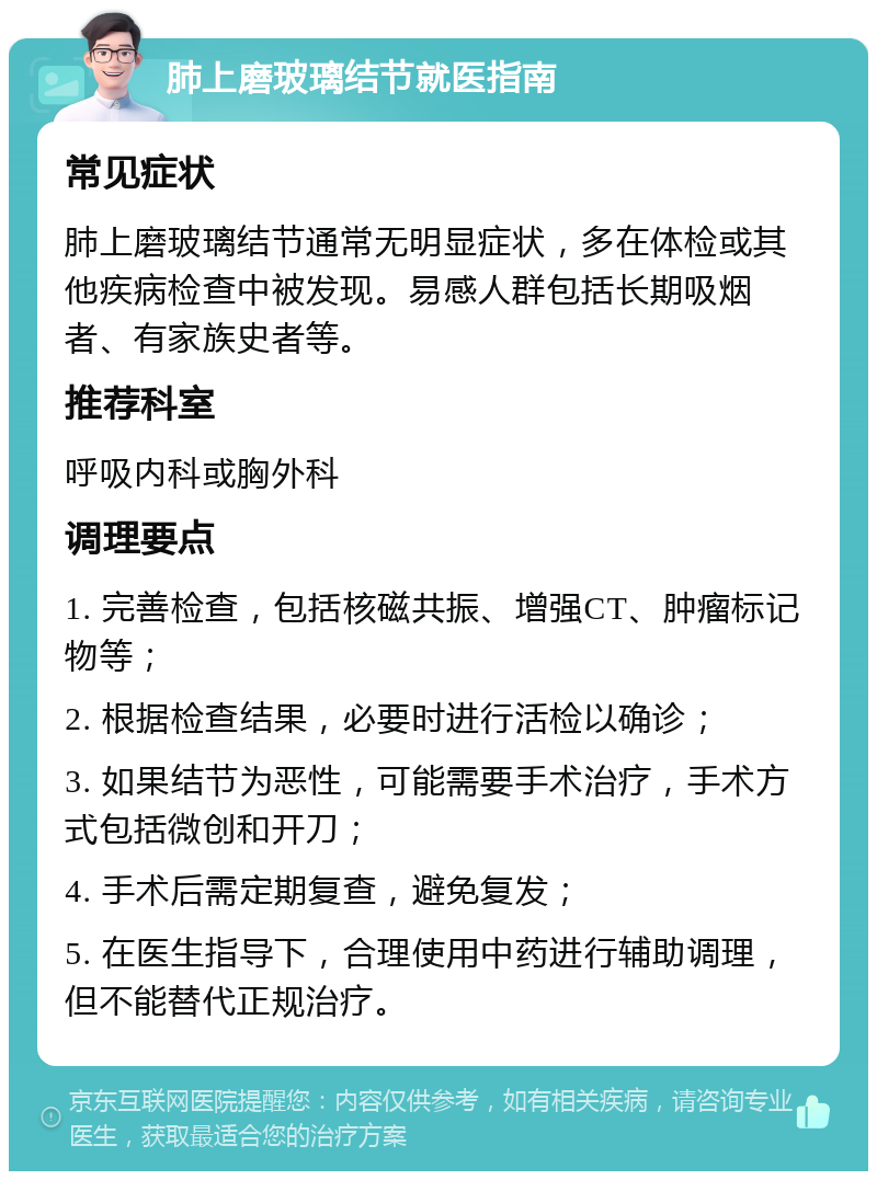 肺上磨玻璃结节就医指南 常见症状 肺上磨玻璃结节通常无明显症状，多在体检或其他疾病检查中被发现。易感人群包括长期吸烟者、有家族史者等。 推荐科室 呼吸内科或胸外科 调理要点 1. 完善检查，包括核磁共振、增强CT、肿瘤标记物等； 2. 根据检查结果，必要时进行活检以确诊； 3. 如果结节为恶性，可能需要手术治疗，手术方式包括微创和开刀； 4. 手术后需定期复查，避免复发； 5. 在医生指导下，合理使用中药进行辅助调理，但不能替代正规治疗。