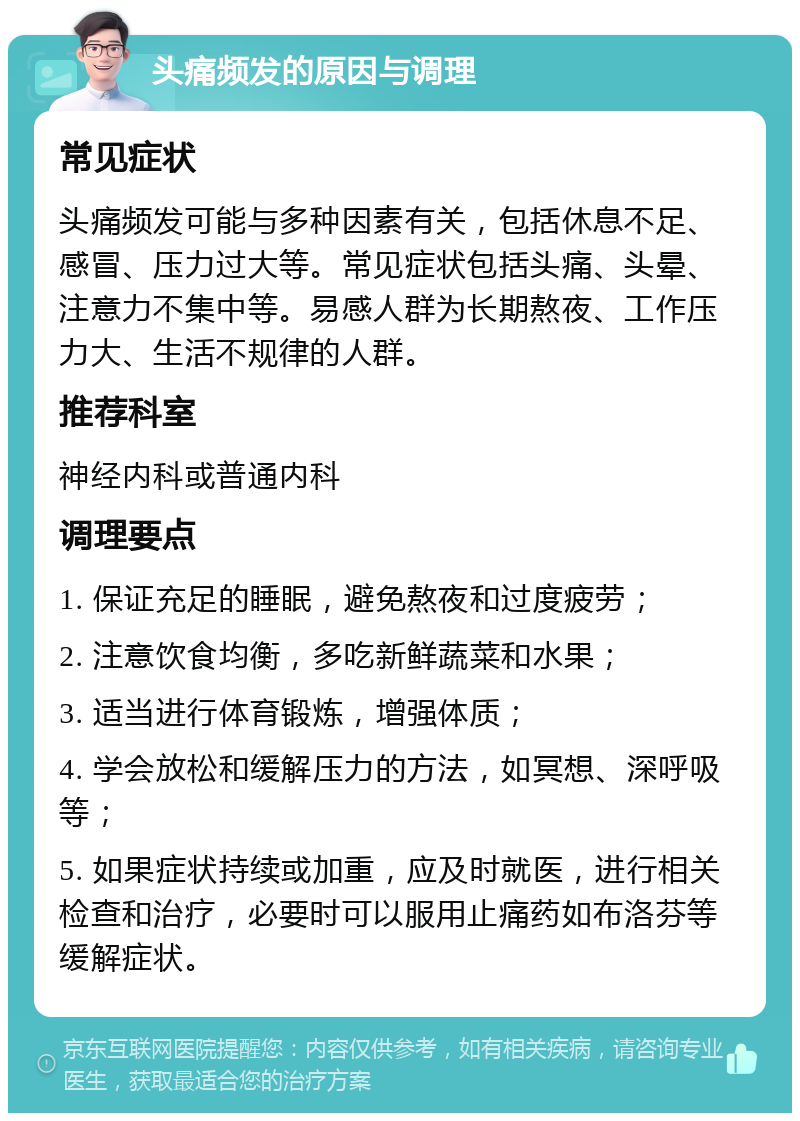 头痛频发的原因与调理 常见症状 头痛频发可能与多种因素有关，包括休息不足、感冒、压力过大等。常见症状包括头痛、头晕、注意力不集中等。易感人群为长期熬夜、工作压力大、生活不规律的人群。 推荐科室 神经内科或普通内科 调理要点 1. 保证充足的睡眠，避免熬夜和过度疲劳； 2. 注意饮食均衡，多吃新鲜蔬菜和水果； 3. 适当进行体育锻炼，增强体质； 4. 学会放松和缓解压力的方法，如冥想、深呼吸等； 5. 如果症状持续或加重，应及时就医，进行相关检查和治疗，必要时可以服用止痛药如布洛芬等缓解症状。