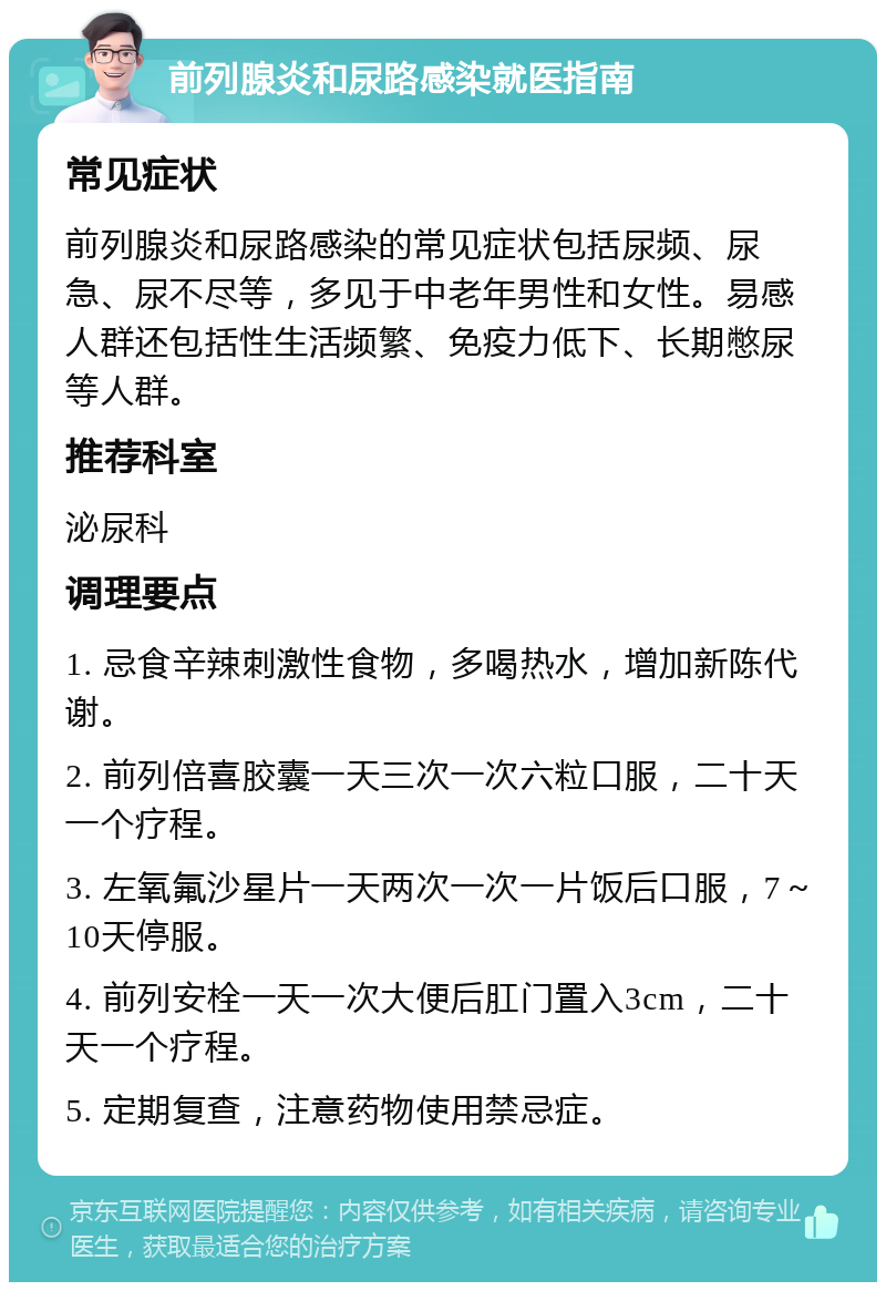 前列腺炎和尿路感染就医指南 常见症状 前列腺炎和尿路感染的常见症状包括尿频、尿急、尿不尽等，多见于中老年男性和女性。易感人群还包括性生活频繁、免疫力低下、长期憋尿等人群。 推荐科室 泌尿科 调理要点 1. 忌食辛辣刺激性食物，多喝热水，增加新陈代谢。 2. 前列倍喜胶囊一天三次一次六粒口服，二十天一个疗程。 3. 左氧氟沙星片一天两次一次一片饭后口服，7～10天停服。 4. 前列安栓一天一次大便后肛门置入3cm，二十天一个疗程。 5. 定期复查，注意药物使用禁忌症。