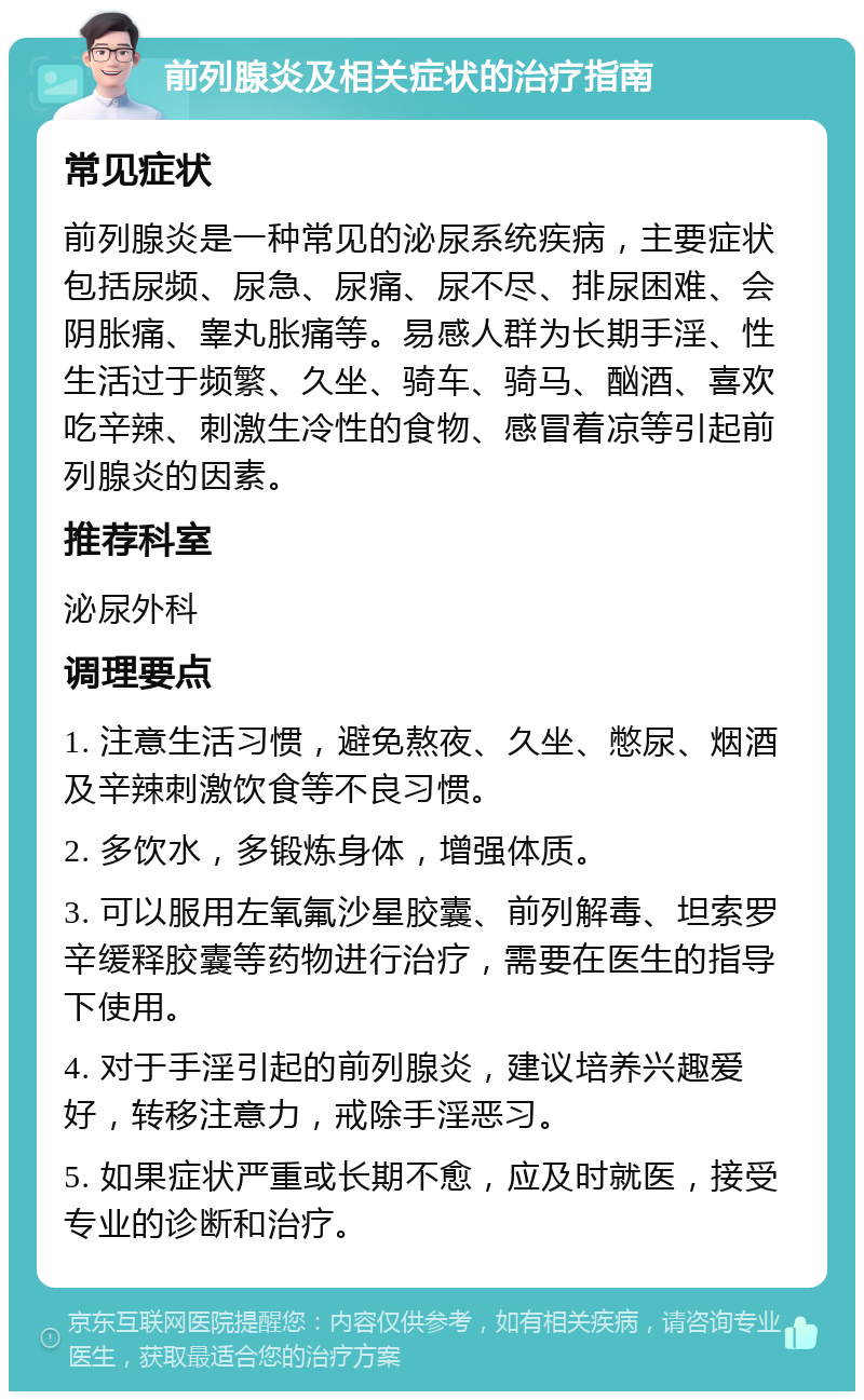 前列腺炎及相关症状的治疗指南 常见症状 前列腺炎是一种常见的泌尿系统疾病，主要症状包括尿频、尿急、尿痛、尿不尽、排尿困难、会阴胀痛、睾丸胀痛等。易感人群为长期手淫、性生活过于频繁、久坐、骑车、骑马、酗酒、喜欢吃辛辣、刺激生冷性的食物、感冒着凉等引起前列腺炎的因素。 推荐科室 泌尿外科 调理要点 1. 注意生活习惯，避免熬夜、久坐、憋尿、烟酒及辛辣刺激饮食等不良习惯。 2. 多饮水，多锻炼身体，增强体质。 3. 可以服用左氧氟沙星胶囊、前列解毒、坦索罗辛缓释胶囊等药物进行治疗，需要在医生的指导下使用。 4. 对于手淫引起的前列腺炎，建议培养兴趣爱好，转移注意力，戒除手淫恶习。 5. 如果症状严重或长期不愈，应及时就医，接受专业的诊断和治疗。