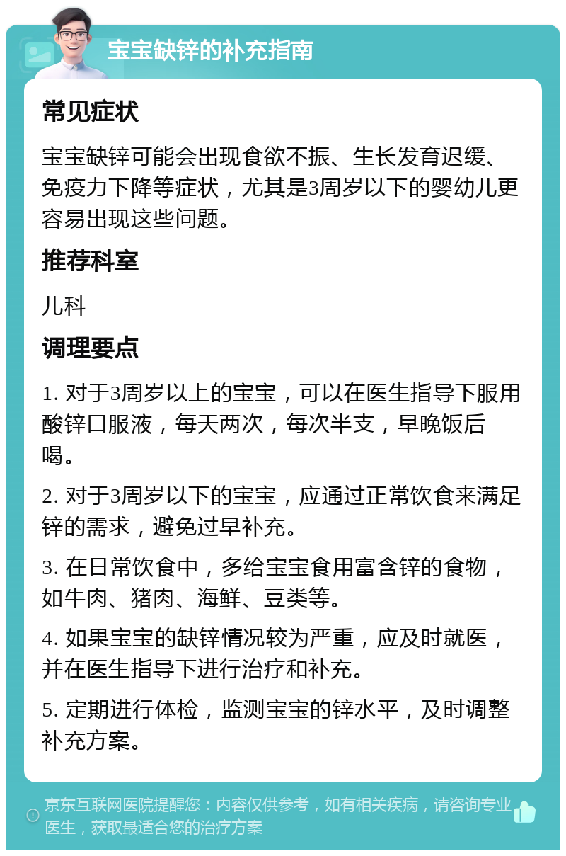 宝宝缺锌的补充指南 常见症状 宝宝缺锌可能会出现食欲不振、生长发育迟缓、免疫力下降等症状，尤其是3周岁以下的婴幼儿更容易出现这些问题。 推荐科室 儿科 调理要点 1. 对于3周岁以上的宝宝，可以在医生指导下服用酸锌口服液，每天两次，每次半支，早晚饭后喝。 2. 对于3周岁以下的宝宝，应通过正常饮食来满足锌的需求，避免过早补充。 3. 在日常饮食中，多给宝宝食用富含锌的食物，如牛肉、猪肉、海鲜、豆类等。 4. 如果宝宝的缺锌情况较为严重，应及时就医，并在医生指导下进行治疗和补充。 5. 定期进行体检，监测宝宝的锌水平，及时调整补充方案。