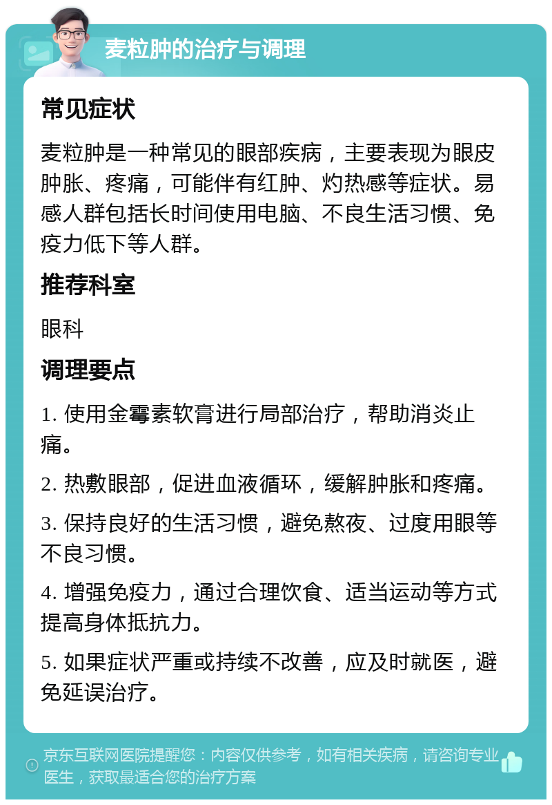 麦粒肿的治疗与调理 常见症状 麦粒肿是一种常见的眼部疾病，主要表现为眼皮肿胀、疼痛，可能伴有红肿、灼热感等症状。易感人群包括长时间使用电脑、不良生活习惯、免疫力低下等人群。 推荐科室 眼科 调理要点 1. 使用金霉素软膏进行局部治疗，帮助消炎止痛。 2. 热敷眼部，促进血液循环，缓解肿胀和疼痛。 3. 保持良好的生活习惯，避免熬夜、过度用眼等不良习惯。 4. 增强免疫力，通过合理饮食、适当运动等方式提高身体抵抗力。 5. 如果症状严重或持续不改善，应及时就医，避免延误治疗。