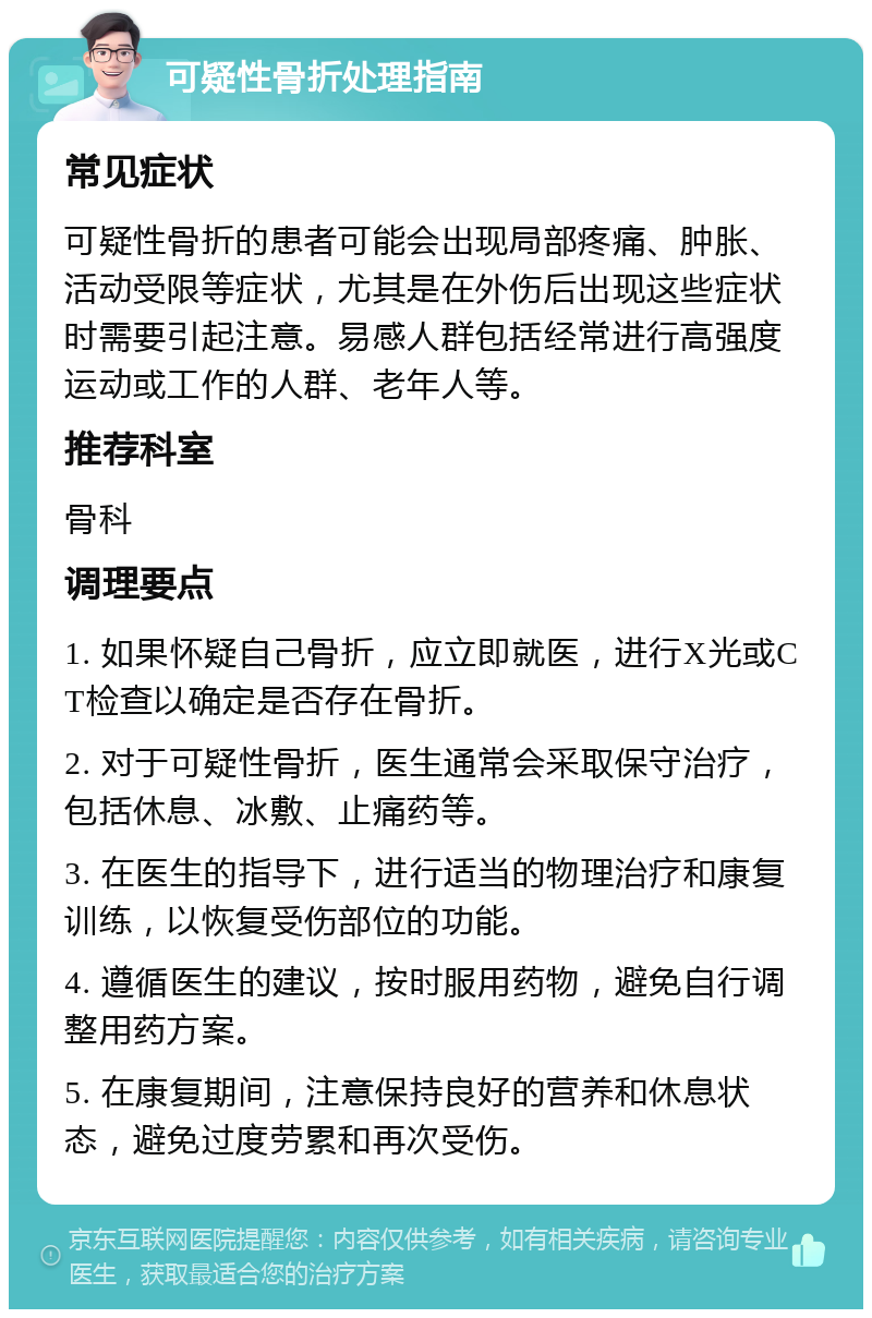 可疑性骨折处理指南 常见症状 可疑性骨折的患者可能会出现局部疼痛、肿胀、活动受限等症状，尤其是在外伤后出现这些症状时需要引起注意。易感人群包括经常进行高强度运动或工作的人群、老年人等。 推荐科室 骨科 调理要点 1. 如果怀疑自己骨折，应立即就医，进行X光或CT检查以确定是否存在骨折。 2. 对于可疑性骨折，医生通常会采取保守治疗，包括休息、冰敷、止痛药等。 3. 在医生的指导下，进行适当的物理治疗和康复训练，以恢复受伤部位的功能。 4. 遵循医生的建议，按时服用药物，避免自行调整用药方案。 5. 在康复期间，注意保持良好的营养和休息状态，避免过度劳累和再次受伤。