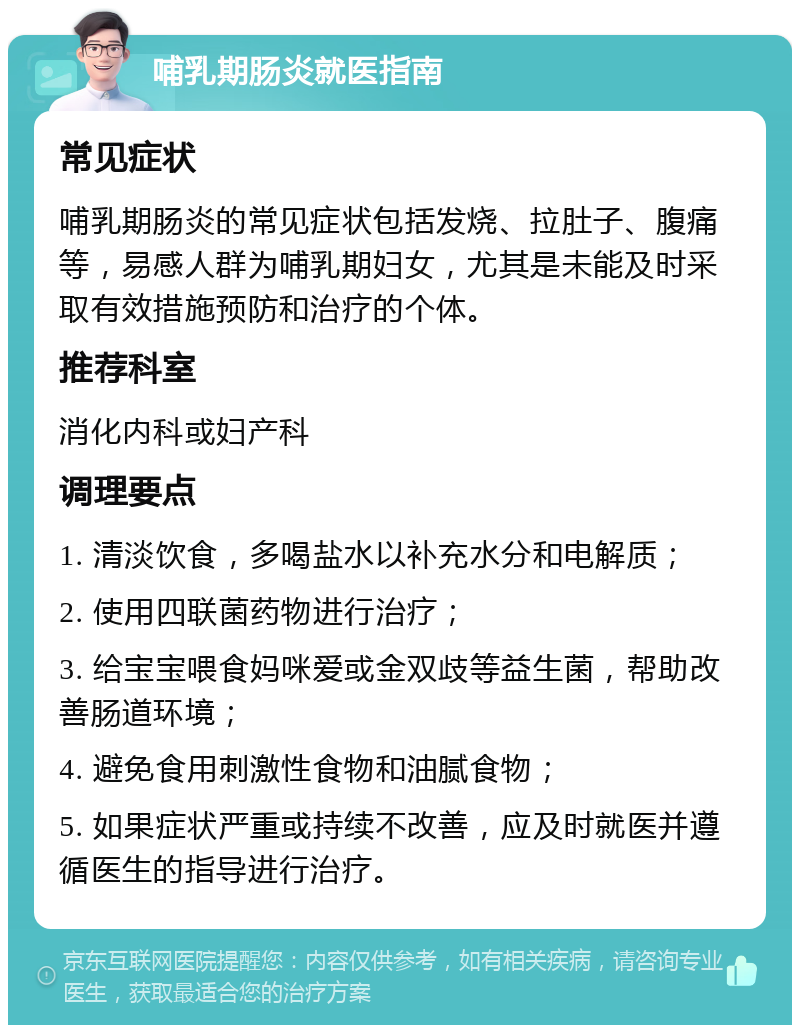 哺乳期肠炎就医指南 常见症状 哺乳期肠炎的常见症状包括发烧、拉肚子、腹痛等，易感人群为哺乳期妇女，尤其是未能及时采取有效措施预防和治疗的个体。 推荐科室 消化内科或妇产科 调理要点 1. 清淡饮食，多喝盐水以补充水分和电解质； 2. 使用四联菌药物进行治疗； 3. 给宝宝喂食妈咪爱或金双歧等益生菌，帮助改善肠道环境； 4. 避免食用刺激性食物和油腻食物； 5. 如果症状严重或持续不改善，应及时就医并遵循医生的指导进行治疗。