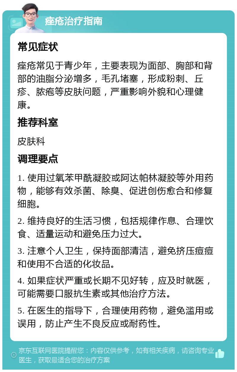 痤疮治疗指南 常见症状 痤疮常见于青少年，主要表现为面部、胸部和背部的油脂分泌增多，毛孔堵塞，形成粉刺、丘疹、脓疱等皮肤问题，严重影响外貌和心理健康。 推荐科室 皮肤科 调理要点 1. 使用过氧苯甲酰凝胶或阿达帕林凝胶等外用药物，能够有效杀菌、除臭、促进创伤愈合和修复细胞。 2. 维持良好的生活习惯，包括规律作息、合理饮食、适量运动和避免压力过大。 3. 注意个人卫生，保持面部清洁，避免挤压痘痘和使用不合适的化妆品。 4. 如果症状严重或长期不见好转，应及时就医，可能需要口服抗生素或其他治疗方法。 5. 在医生的指导下，合理使用药物，避免滥用或误用，防止产生不良反应或耐药性。