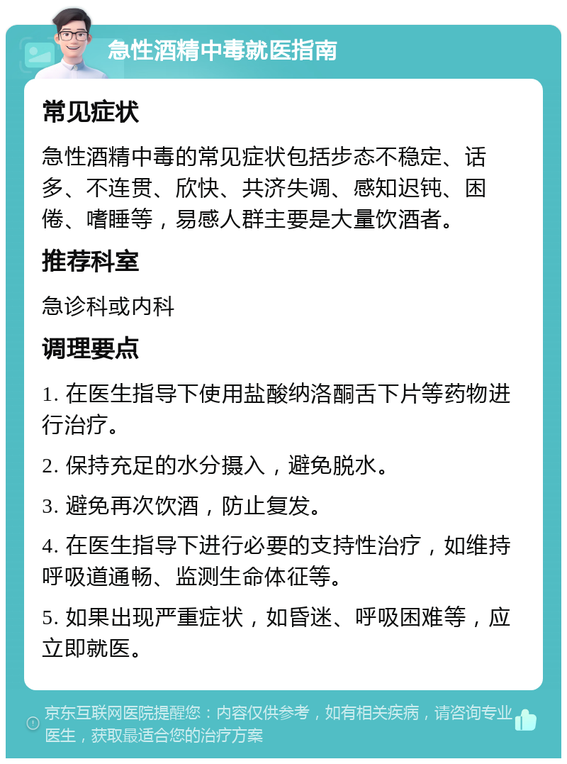 急性酒精中毒就医指南 常见症状 急性酒精中毒的常见症状包括步态不稳定、话多、不连贯、欣快、共济失调、感知迟钝、困倦、嗜睡等，易感人群主要是大量饮酒者。 推荐科室 急诊科或内科 调理要点 1. 在医生指导下使用盐酸纳洛酮舌下片等药物进行治疗。 2. 保持充足的水分摄入，避免脱水。 3. 避免再次饮酒，防止复发。 4. 在医生指导下进行必要的支持性治疗，如维持呼吸道通畅、监测生命体征等。 5. 如果出现严重症状，如昏迷、呼吸困难等，应立即就医。