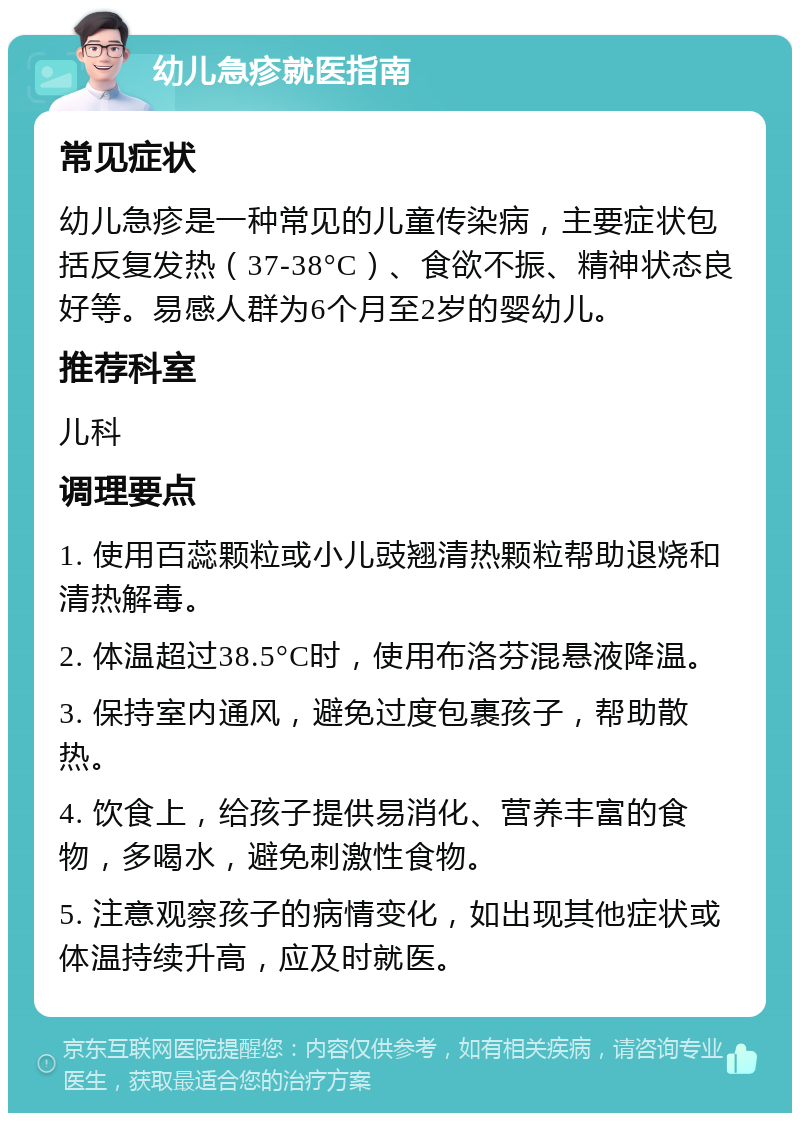 幼儿急疹就医指南 常见症状 幼儿急疹是一种常见的儿童传染病，主要症状包括反复发热（37-38°C）、食欲不振、精神状态良好等。易感人群为6个月至2岁的婴幼儿。 推荐科室 儿科 调理要点 1. 使用百蕊颗粒或小儿豉翘清热颗粒帮助退烧和清热解毒。 2. 体温超过38.5°C时，使用布洛芬混悬液降温。 3. 保持室内通风，避免过度包裹孩子，帮助散热。 4. 饮食上，给孩子提供易消化、营养丰富的食物，多喝水，避免刺激性食物。 5. 注意观察孩子的病情变化，如出现其他症状或体温持续升高，应及时就医。