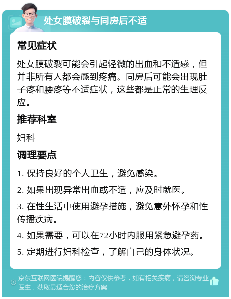 处女膜破裂与同房后不适 常见症状 处女膜破裂可能会引起轻微的出血和不适感，但并非所有人都会感到疼痛。同房后可能会出现肚子疼和腰疼等不适症状，这些都是正常的生理反应。 推荐科室 妇科 调理要点 1. 保持良好的个人卫生，避免感染。 2. 如果出现异常出血或不适，应及时就医。 3. 在性生活中使用避孕措施，避免意外怀孕和性传播疾病。 4. 如果需要，可以在72小时内服用紧急避孕药。 5. 定期进行妇科检查，了解自己的身体状况。