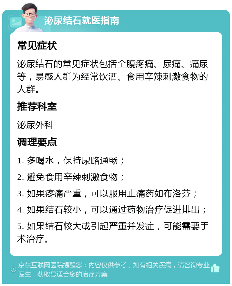 泌尿结石就医指南 常见症状 泌尿结石的常见症状包括全腹疼痛、尿痛、痛尿等，易感人群为经常饮酒、食用辛辣刺激食物的人群。 推荐科室 泌尿外科 调理要点 1. 多喝水，保持尿路通畅； 2. 避免食用辛辣刺激食物； 3. 如果疼痛严重，可以服用止痛药如布洛芬； 4. 如果结石较小，可以通过药物治疗促进排出； 5. 如果结石较大或引起严重并发症，可能需要手术治疗。