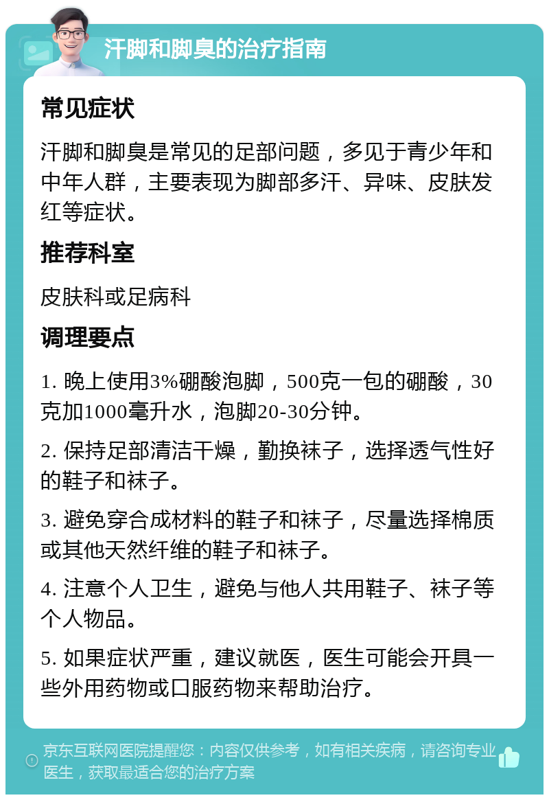 汗脚和脚臭的治疗指南 常见症状 汗脚和脚臭是常见的足部问题，多见于青少年和中年人群，主要表现为脚部多汗、异味、皮肤发红等症状。 推荐科室 皮肤科或足病科 调理要点 1. 晚上使用3%硼酸泡脚，500克一包的硼酸，30克加1000毫升水，泡脚20-30分钟。 2. 保持足部清洁干燥，勤换袜子，选择透气性好的鞋子和袜子。 3. 避免穿合成材料的鞋子和袜子，尽量选择棉质或其他天然纤维的鞋子和袜子。 4. 注意个人卫生，避免与他人共用鞋子、袜子等个人物品。 5. 如果症状严重，建议就医，医生可能会开具一些外用药物或口服药物来帮助治疗。