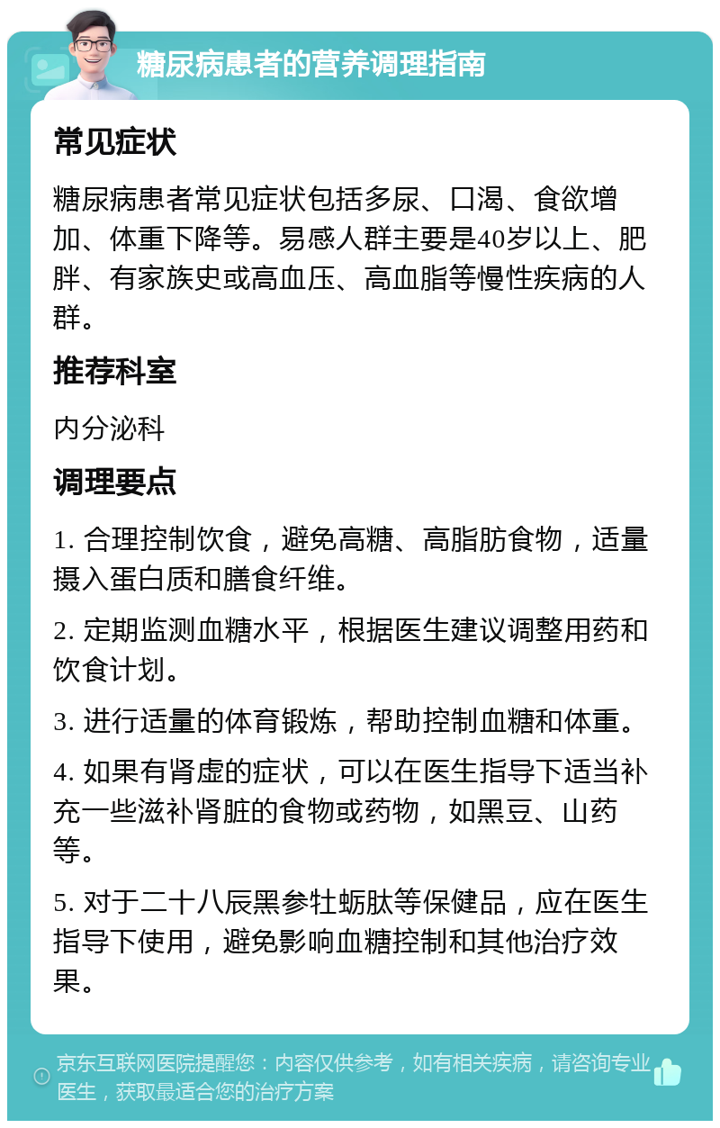 糖尿病患者的营养调理指南 常见症状 糖尿病患者常见症状包括多尿、口渴、食欲增加、体重下降等。易感人群主要是40岁以上、肥胖、有家族史或高血压、高血脂等慢性疾病的人群。 推荐科室 内分泌科 调理要点 1. 合理控制饮食，避免高糖、高脂肪食物，适量摄入蛋白质和膳食纤维。 2. 定期监测血糖水平，根据医生建议调整用药和饮食计划。 3. 进行适量的体育锻炼，帮助控制血糖和体重。 4. 如果有肾虚的症状，可以在医生指导下适当补充一些滋补肾脏的食物或药物，如黑豆、山药等。 5. 对于二十八辰黑参牡蛎肽等保健品，应在医生指导下使用，避免影响血糖控制和其他治疗效果。