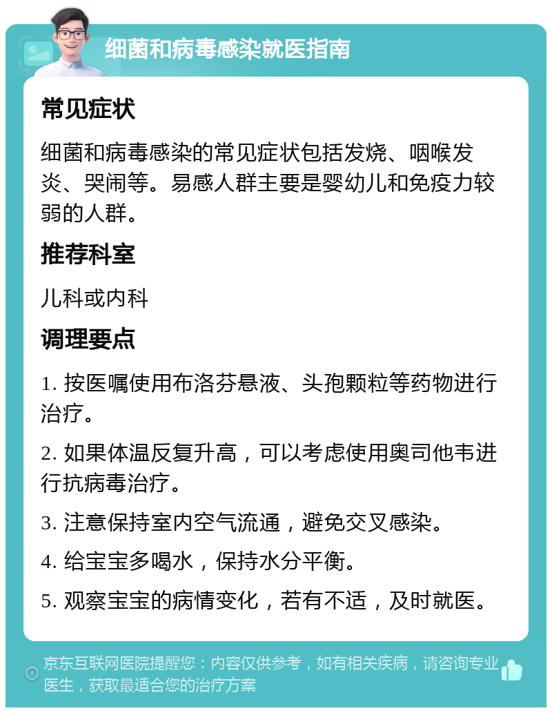 细菌和病毒感染就医指南 常见症状 细菌和病毒感染的常见症状包括发烧、咽喉发炎、哭闹等。易感人群主要是婴幼儿和免疫力较弱的人群。 推荐科室 儿科或内科 调理要点 1. 按医嘱使用布洛芬悬液、头孢颗粒等药物进行治疗。 2. 如果体温反复升高，可以考虑使用奥司他韦进行抗病毒治疗。 3. 注意保持室内空气流通，避免交叉感染。 4. 给宝宝多喝水，保持水分平衡。 5. 观察宝宝的病情变化，若有不适，及时就医。