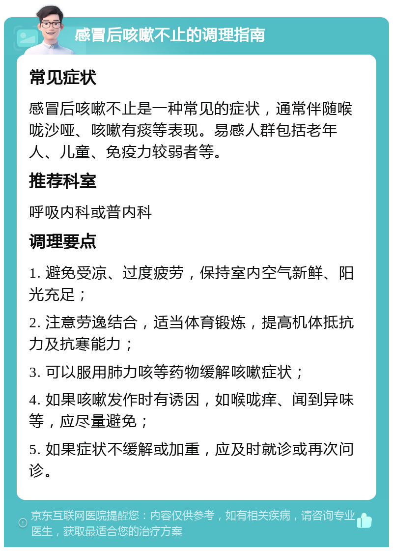 感冒后咳嗽不止的调理指南 常见症状 感冒后咳嗽不止是一种常见的症状，通常伴随喉咙沙哑、咳嗽有痰等表现。易感人群包括老年人、儿童、免疫力较弱者等。 推荐科室 呼吸内科或普内科 调理要点 1. 避免受凉、过度疲劳，保持室内空气新鲜、阳光充足； 2. 注意劳逸结合，适当体育锻炼，提高机体抵抗力及抗寒能力； 3. 可以服用肺力咳等药物缓解咳嗽症状； 4. 如果咳嗽发作时有诱因，如喉咙痒、闻到异味等，应尽量避免； 5. 如果症状不缓解或加重，应及时就诊或再次问诊。