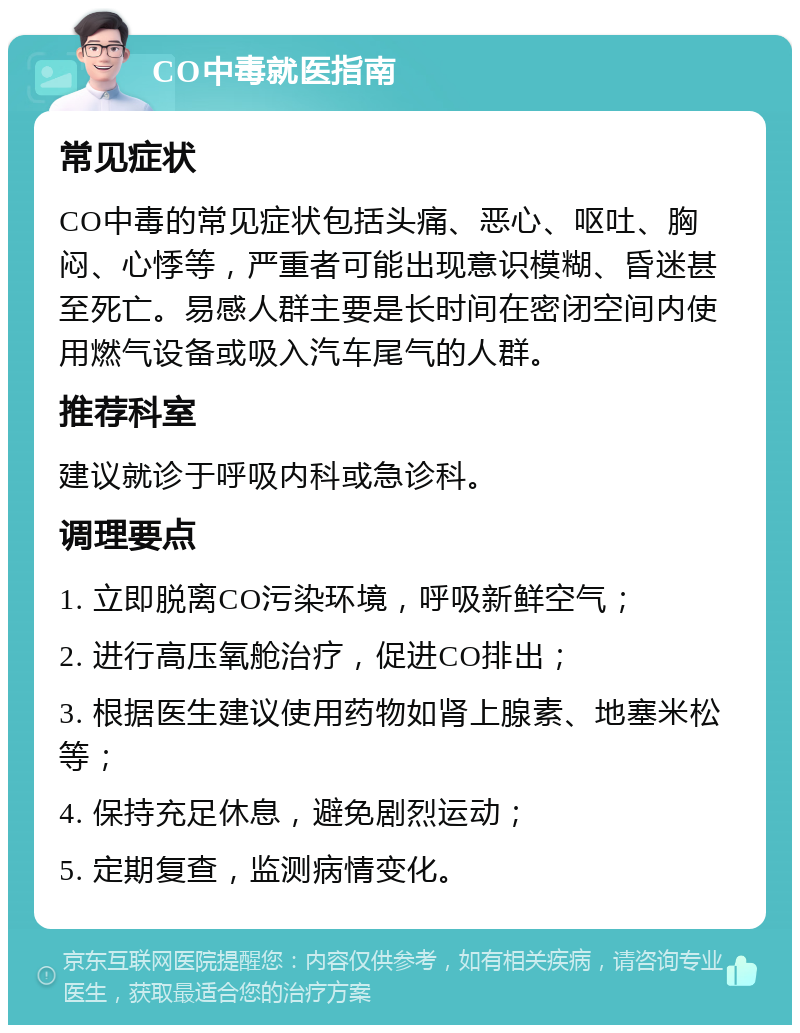 CO中毒就医指南 常见症状 CO中毒的常见症状包括头痛、恶心、呕吐、胸闷、心悸等，严重者可能出现意识模糊、昏迷甚至死亡。易感人群主要是长时间在密闭空间内使用燃气设备或吸入汽车尾气的人群。 推荐科室 建议就诊于呼吸内科或急诊科。 调理要点 1. 立即脱离CO污染环境，呼吸新鲜空气； 2. 进行高压氧舱治疗，促进CO排出； 3. 根据医生建议使用药物如肾上腺素、地塞米松等； 4. 保持充足休息，避免剧烈运动； 5. 定期复查，监测病情变化。