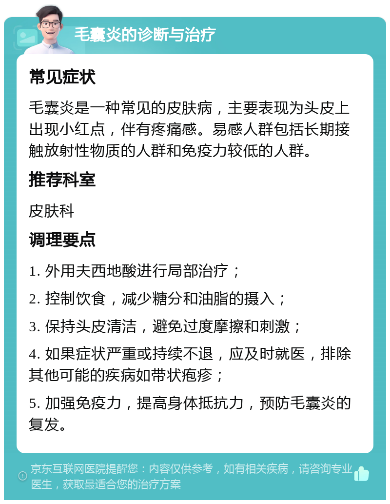 毛囊炎的诊断与治疗 常见症状 毛囊炎是一种常见的皮肤病，主要表现为头皮上出现小红点，伴有疼痛感。易感人群包括长期接触放射性物质的人群和免疫力较低的人群。 推荐科室 皮肤科 调理要点 1. 外用夫西地酸进行局部治疗； 2. 控制饮食，减少糖分和油脂的摄入； 3. 保持头皮清洁，避免过度摩擦和刺激； 4. 如果症状严重或持续不退，应及时就医，排除其他可能的疾病如带状疱疹； 5. 加强免疫力，提高身体抵抗力，预防毛囊炎的复发。