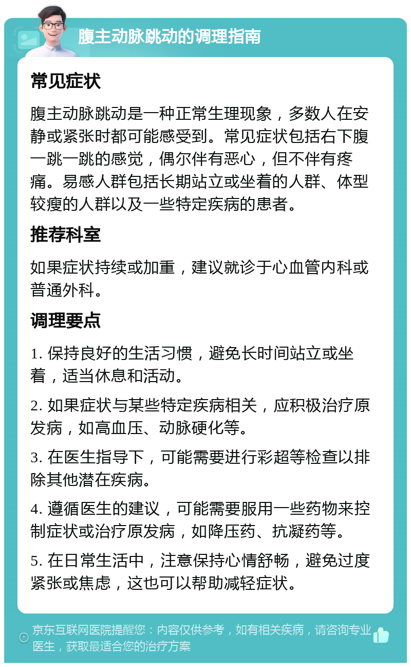 腹主动脉跳动的调理指南 常见症状 腹主动脉跳动是一种正常生理现象，多数人在安静或紧张时都可能感受到。常见症状包括右下腹一跳一跳的感觉，偶尔伴有恶心，但不伴有疼痛。易感人群包括长期站立或坐着的人群、体型较瘦的人群以及一些特定疾病的患者。 推荐科室 如果症状持续或加重，建议就诊于心血管内科或普通外科。 调理要点 1. 保持良好的生活习惯，避免长时间站立或坐着，适当休息和活动。 2. 如果症状与某些特定疾病相关，应积极治疗原发病，如高血压、动脉硬化等。 3. 在医生指导下，可能需要进行彩超等检查以排除其他潜在疾病。 4. 遵循医生的建议，可能需要服用一些药物来控制症状或治疗原发病，如降压药、抗凝药等。 5. 在日常生活中，注意保持心情舒畅，避免过度紧张或焦虑，这也可以帮助减轻症状。