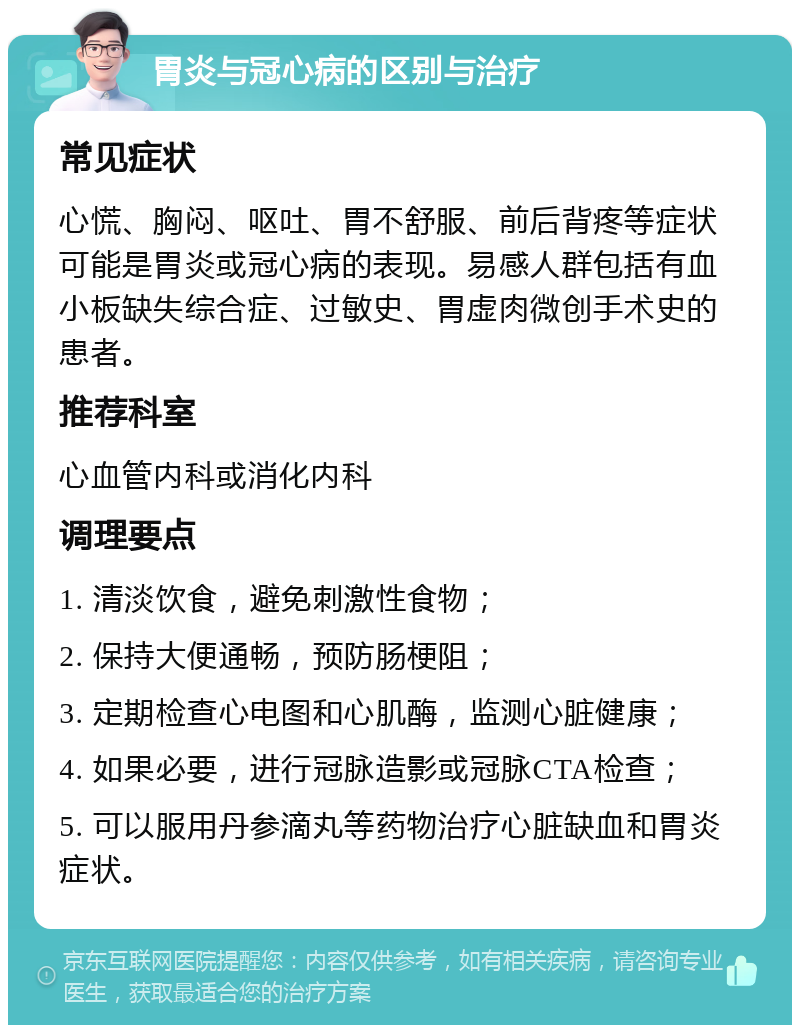 胃炎与冠心病的区别与治疗 常见症状 心慌、胸闷、呕吐、胃不舒服、前后背疼等症状可能是胃炎或冠心病的表现。易感人群包括有血小板缺失综合症、过敏史、胃虚肉微创手术史的患者。 推荐科室 心血管内科或消化内科 调理要点 1. 清淡饮食，避免刺激性食物； 2. 保持大便通畅，预防肠梗阻； 3. 定期检查心电图和心肌酶，监测心脏健康； 4. 如果必要，进行冠脉造影或冠脉CTA检查； 5. 可以服用丹参滴丸等药物治疗心脏缺血和胃炎症状。