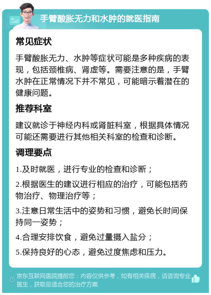 手臂酸胀无力和水肿的就医指南 常见症状 手臂酸胀无力、水肿等症状可能是多种疾病的表现，包括颈椎病、肾虚等。需要注意的是，手臂水肿在正常情况下并不常见，可能暗示着潜在的健康问题。 推荐科室 建议就诊于神经内科或肾脏科室，根据具体情况可能还需要进行其他相关科室的检查和诊断。 调理要点 1.及时就医，进行专业的检查和诊断； 2.根据医生的建议进行相应的治疗，可能包括药物治疗、物理治疗等； 3.注意日常生活中的姿势和习惯，避免长时间保持同一姿势； 4.合理安排饮食，避免过量摄入盐分； 5.保持良好的心态，避免过度焦虑和压力。