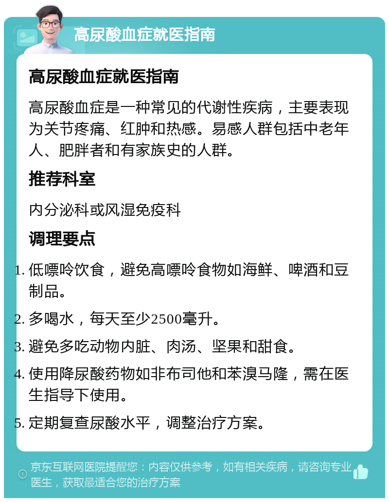 高尿酸血症就医指南 高尿酸血症就医指南 高尿酸血症是一种常见的代谢性疾病，主要表现为关节疼痛、红肿和热感。易感人群包括中老年人、肥胖者和有家族史的人群。 推荐科室 内分泌科或风湿免疫科 调理要点 低嘌呤饮食，避免高嘌呤食物如海鲜、啤酒和豆制品。 多喝水，每天至少2500毫升。 避免多吃动物内脏、肉汤、坚果和甜食。 使用降尿酸药物如非布司他和苯溴马隆，需在医生指导下使用。 定期复查尿酸水平，调整治疗方案。