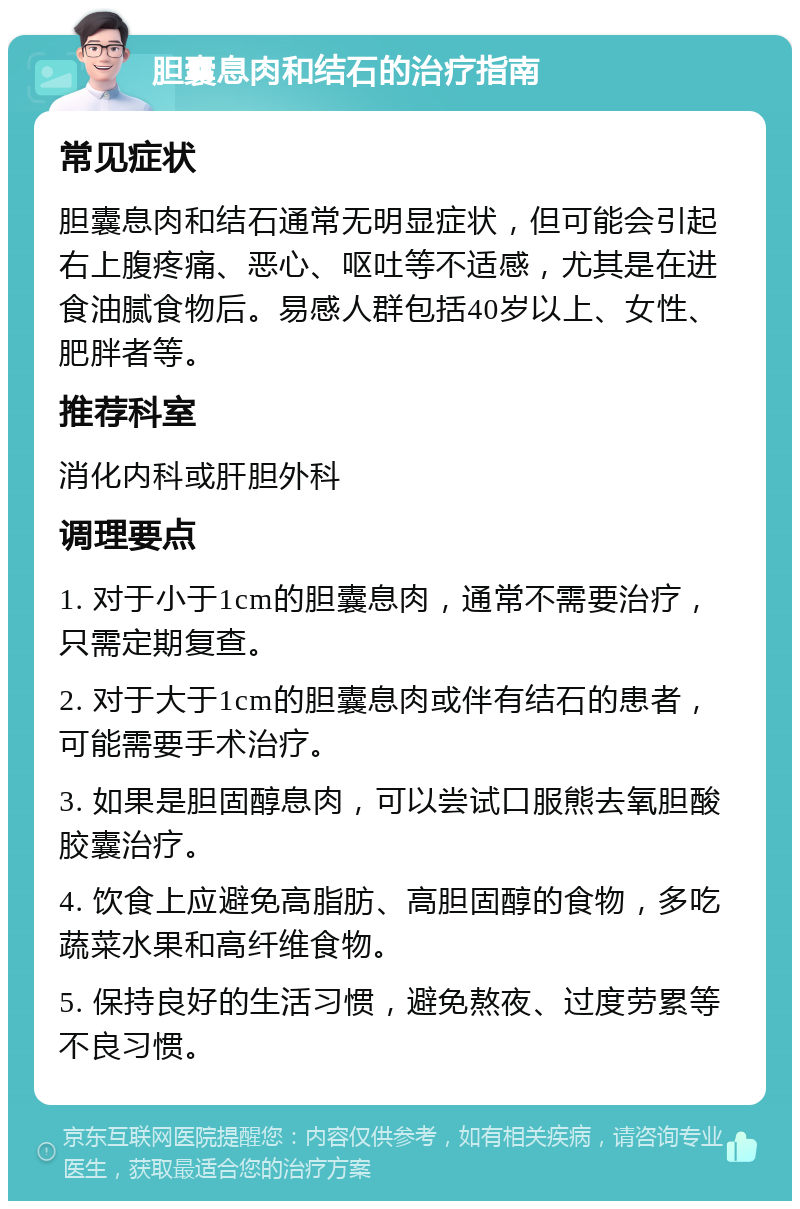 胆囊息肉和结石的治疗指南 常见症状 胆囊息肉和结石通常无明显症状，但可能会引起右上腹疼痛、恶心、呕吐等不适感，尤其是在进食油腻食物后。易感人群包括40岁以上、女性、肥胖者等。 推荐科室 消化内科或肝胆外科 调理要点 1. 对于小于1cm的胆囊息肉，通常不需要治疗，只需定期复查。 2. 对于大于1cm的胆囊息肉或伴有结石的患者，可能需要手术治疗。 3. 如果是胆固醇息肉，可以尝试口服熊去氧胆酸胶囊治疗。 4. 饮食上应避免高脂肪、高胆固醇的食物，多吃蔬菜水果和高纤维食物。 5. 保持良好的生活习惯，避免熬夜、过度劳累等不良习惯。