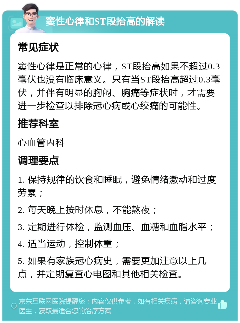 窦性心律和ST段抬高的解读 常见症状 窦性心律是正常的心律，ST段抬高如果不超过0.3毫伏也没有临床意义。只有当ST段抬高超过0.3毫伏，并伴有明显的胸闷、胸痛等症状时，才需要进一步检查以排除冠心病或心绞痛的可能性。 推荐科室 心血管内科 调理要点 1. 保持规律的饮食和睡眠，避免情绪激动和过度劳累； 2. 每天晚上按时休息，不能熬夜； 3. 定期进行体检，监测血压、血糖和血脂水平； 4. 适当运动，控制体重； 5. 如果有家族冠心病史，需要更加注意以上几点，并定期复查心电图和其他相关检查。