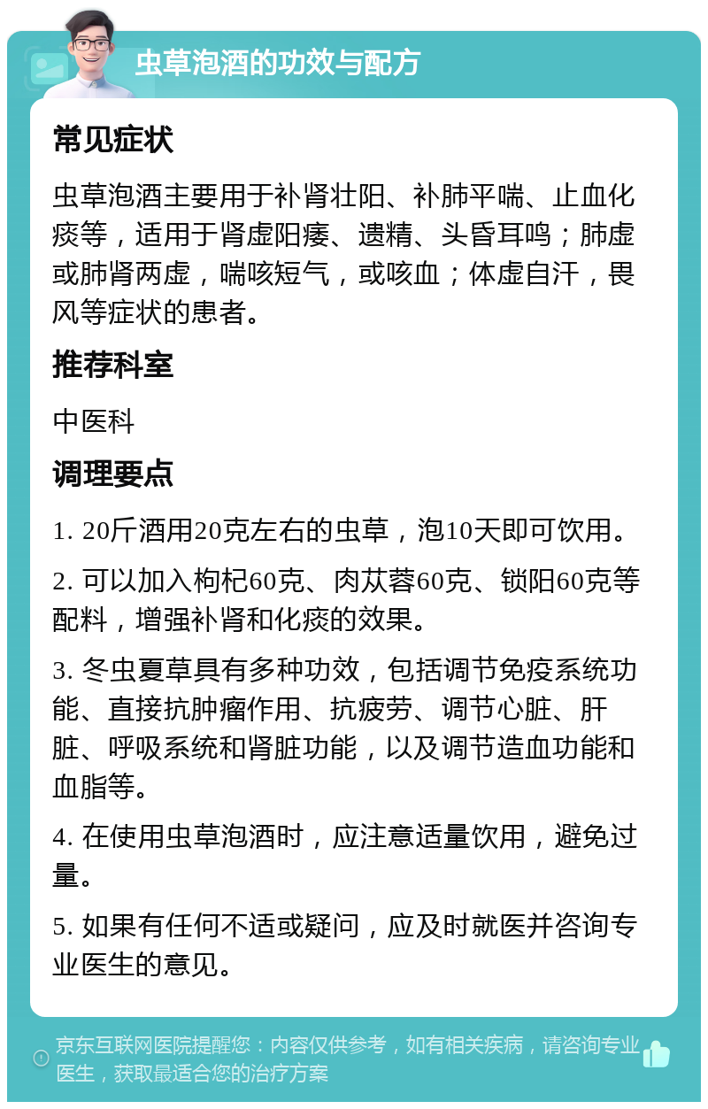 虫草泡酒的功效与配方 常见症状 虫草泡酒主要用于补肾壮阳、补肺平喘、止血化痰等，适用于肾虚阳痿、遗精、头昏耳鸣；肺虚或肺肾两虚，喘咳短气，或咳血；体虚自汗，畏风等症状的患者。 推荐科室 中医科 调理要点 1. 20斤酒用20克左右的虫草，泡10天即可饮用。 2. 可以加入枸杞60克、肉苁蓉60克、锁阳60克等配料，增强补肾和化痰的效果。 3. 冬虫夏草具有多种功效，包括调节免疫系统功能、直接抗肿瘤作用、抗疲劳、调节心脏、肝脏、呼吸系统和肾脏功能，以及调节造血功能和血脂等。 4. 在使用虫草泡酒时，应注意适量饮用，避免过量。 5. 如果有任何不适或疑问，应及时就医并咨询专业医生的意见。