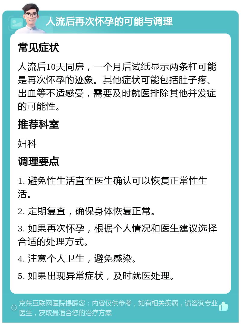 人流后再次怀孕的可能与调理 常见症状 人流后10天同房，一个月后试纸显示两条杠可能是再次怀孕的迹象。其他症状可能包括肚子疼、出血等不适感受，需要及时就医排除其他并发症的可能性。 推荐科室 妇科 调理要点 1. 避免性生活直至医生确认可以恢复正常性生活。 2. 定期复查，确保身体恢复正常。 3. 如果再次怀孕，根据个人情况和医生建议选择合适的处理方式。 4. 注意个人卫生，避免感染。 5. 如果出现异常症状，及时就医处理。