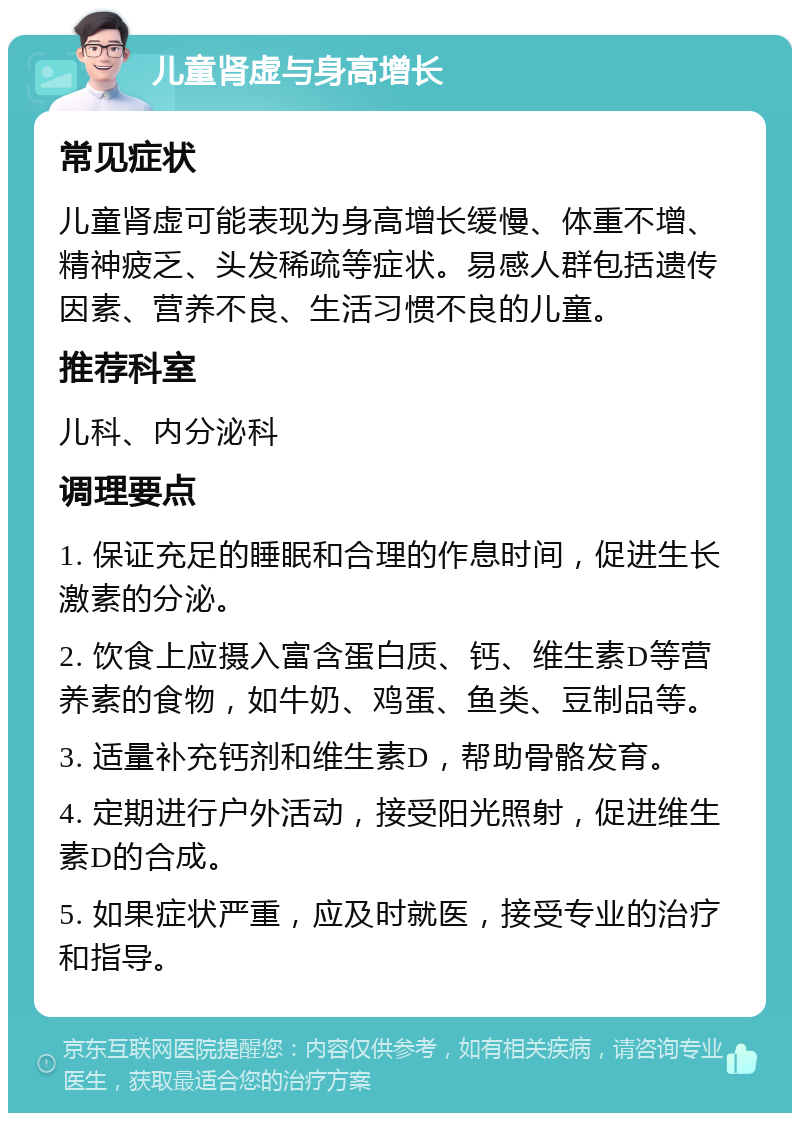 儿童肾虚与身高增长 常见症状 儿童肾虚可能表现为身高增长缓慢、体重不增、精神疲乏、头发稀疏等症状。易感人群包括遗传因素、营养不良、生活习惯不良的儿童。 推荐科室 儿科、内分泌科 调理要点 1. 保证充足的睡眠和合理的作息时间，促进生长激素的分泌。 2. 饮食上应摄入富含蛋白质、钙、维生素D等营养素的食物，如牛奶、鸡蛋、鱼类、豆制品等。 3. 适量补充钙剂和维生素D，帮助骨骼发育。 4. 定期进行户外活动，接受阳光照射，促进维生素D的合成。 5. 如果症状严重，应及时就医，接受专业的治疗和指导。