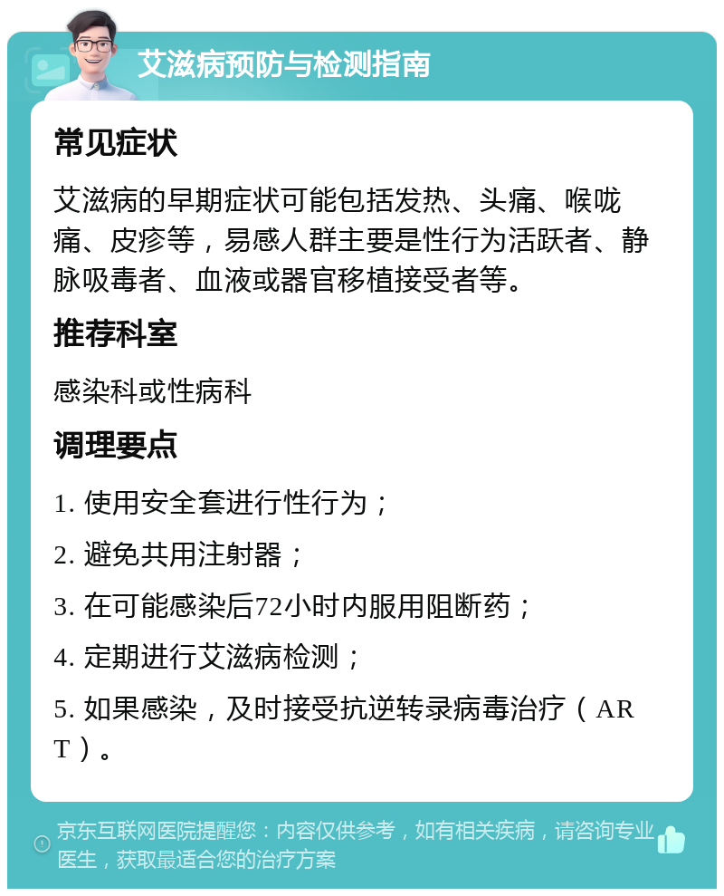 艾滋病预防与检测指南 常见症状 艾滋病的早期症状可能包括发热、头痛、喉咙痛、皮疹等，易感人群主要是性行为活跃者、静脉吸毒者、血液或器官移植接受者等。 推荐科室 感染科或性病科 调理要点 1. 使用安全套进行性行为； 2. 避免共用注射器； 3. 在可能感染后72小时内服用阻断药； 4. 定期进行艾滋病检测； 5. 如果感染，及时接受抗逆转录病毒治疗（ART）。