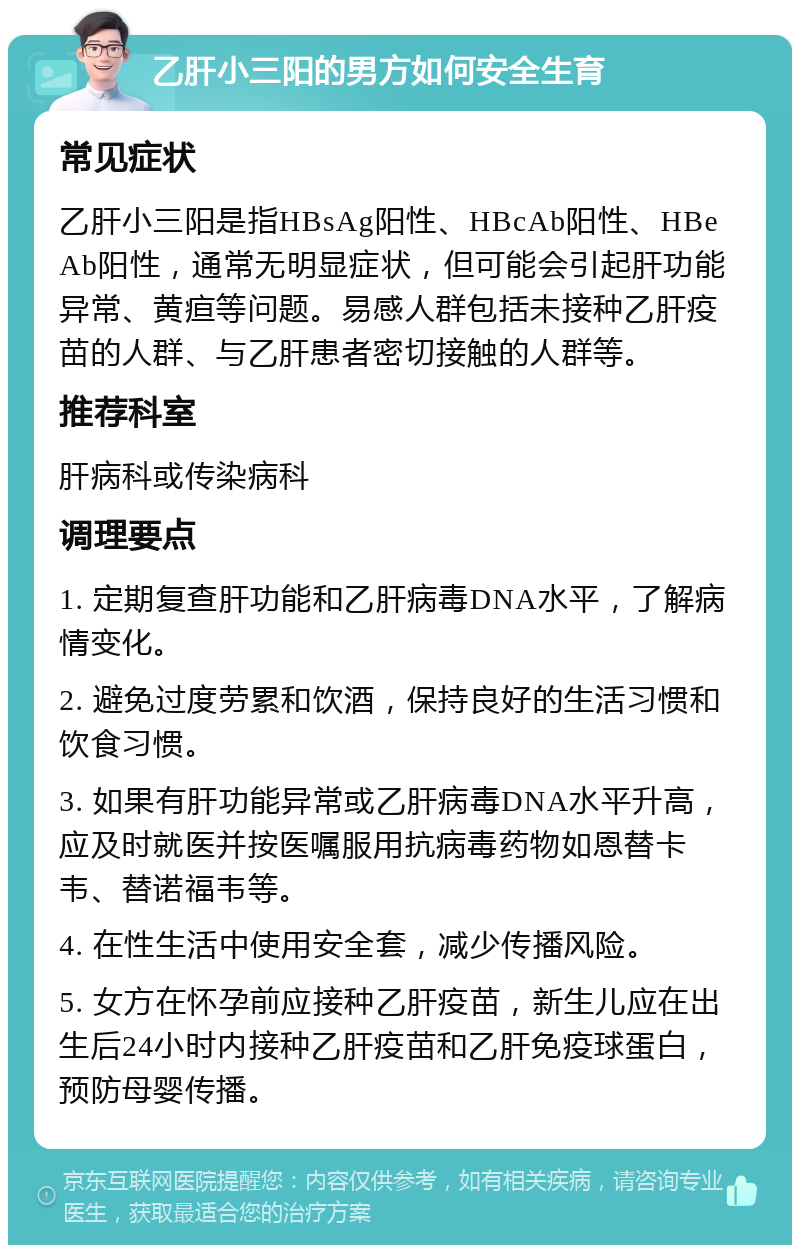 乙肝小三阳的男方如何安全生育 常见症状 乙肝小三阳是指HBsAg阳性、HBcAb阳性、HBeAb阳性，通常无明显症状，但可能会引起肝功能异常、黄疸等问题。易感人群包括未接种乙肝疫苗的人群、与乙肝患者密切接触的人群等。 推荐科室 肝病科或传染病科 调理要点 1. 定期复查肝功能和乙肝病毒DNA水平，了解病情变化。 2. 避免过度劳累和饮酒，保持良好的生活习惯和饮食习惯。 3. 如果有肝功能异常或乙肝病毒DNA水平升高，应及时就医并按医嘱服用抗病毒药物如恩替卡韦、替诺福韦等。 4. 在性生活中使用安全套，减少传播风险。 5. 女方在怀孕前应接种乙肝疫苗，新生儿应在出生后24小时内接种乙肝疫苗和乙肝免疫球蛋白，预防母婴传播。