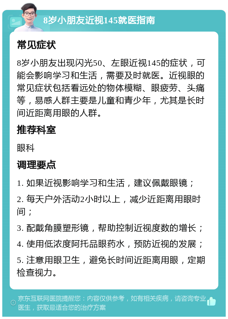 8岁小朋友近视145就医指南 常见症状 8岁小朋友出现闪光50、左眼近视145的症状，可能会影响学习和生活，需要及时就医。近视眼的常见症状包括看远处的物体模糊、眼疲劳、头痛等，易感人群主要是儿童和青少年，尤其是长时间近距离用眼的人群。 推荐科室 眼科 调理要点 1. 如果近视影响学习和生活，建议佩戴眼镜； 2. 每天户外活动2小时以上，减少近距离用眼时间； 3. 配戴角膜塑形镜，帮助控制近视度数的增长； 4. 使用低浓度阿托品眼药水，预防近视的发展； 5. 注意用眼卫生，避免长时间近距离用眼，定期检查视力。