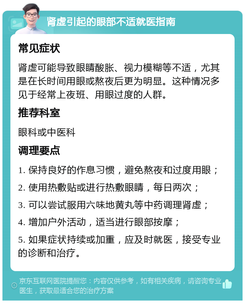 肾虚引起的眼部不适就医指南 常见症状 肾虚可能导致眼睛酸胀、视力模糊等不适，尤其是在长时间用眼或熬夜后更为明显。这种情况多见于经常上夜班、用眼过度的人群。 推荐科室 眼科或中医科 调理要点 1. 保持良好的作息习惯，避免熬夜和过度用眼； 2. 使用热敷贴或进行热敷眼睛，每日两次； 3. 可以尝试服用六味地黄丸等中药调理肾虚； 4. 增加户外活动，适当进行眼部按摩； 5. 如果症状持续或加重，应及时就医，接受专业的诊断和治疗。