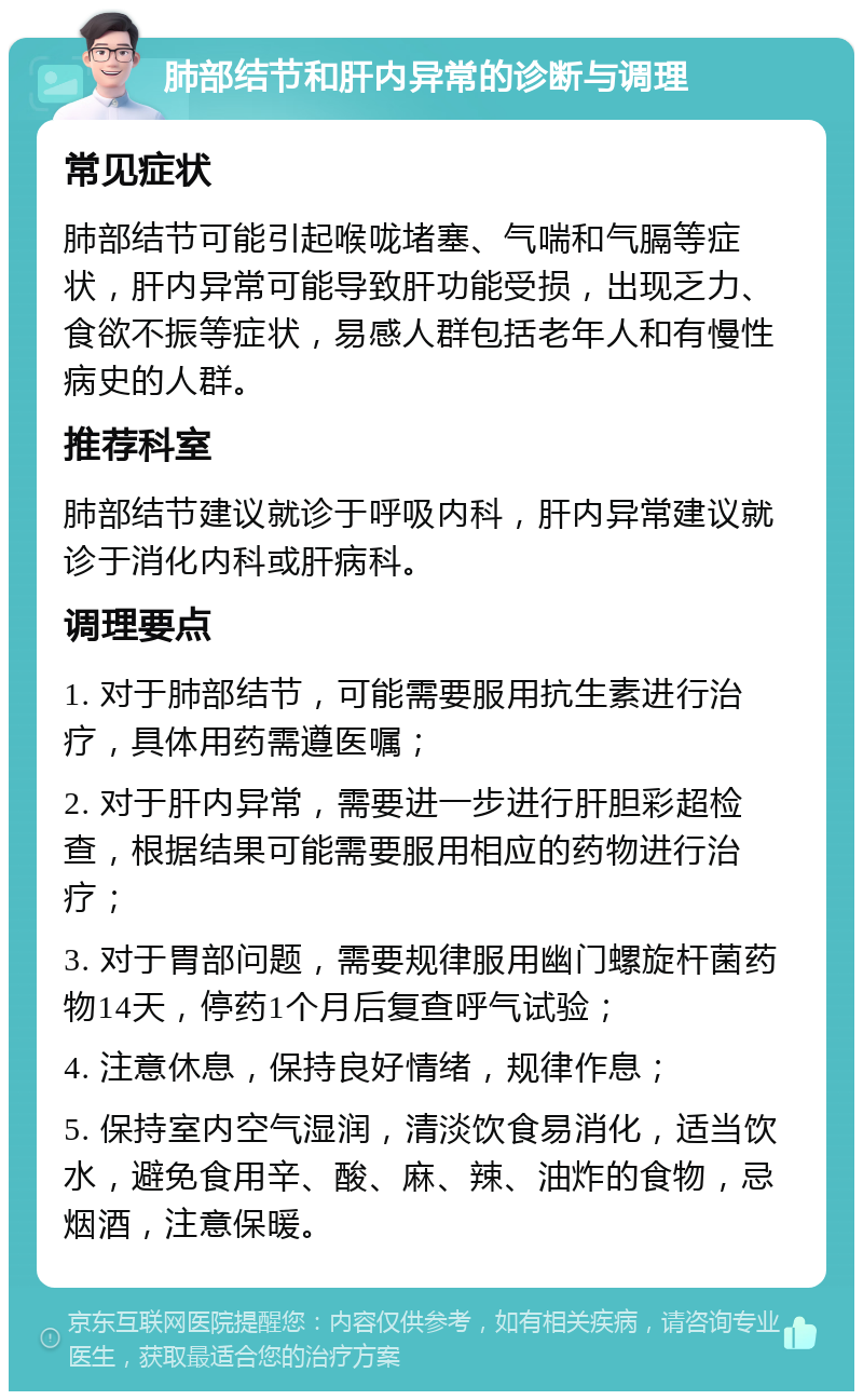 肺部结节和肝内异常的诊断与调理 常见症状 肺部结节可能引起喉咙堵塞、气喘和气膈等症状，肝内异常可能导致肝功能受损，出现乏力、食欲不振等症状，易感人群包括老年人和有慢性病史的人群。 推荐科室 肺部结节建议就诊于呼吸内科，肝内异常建议就诊于消化内科或肝病科。 调理要点 1. 对于肺部结节，可能需要服用抗生素进行治疗，具体用药需遵医嘱； 2. 对于肝内异常，需要进一步进行肝胆彩超检查，根据结果可能需要服用相应的药物进行治疗； 3. 对于胃部问题，需要规律服用幽门螺旋杆菌药物14天，停药1个月后复查呼气试验； 4. 注意休息，保持良好情绪，规律作息； 5. 保持室内空气湿润，清淡饮食易消化，适当饮水，避免食用辛、酸、麻、辣、油炸的食物，忌烟酒，注意保暖。