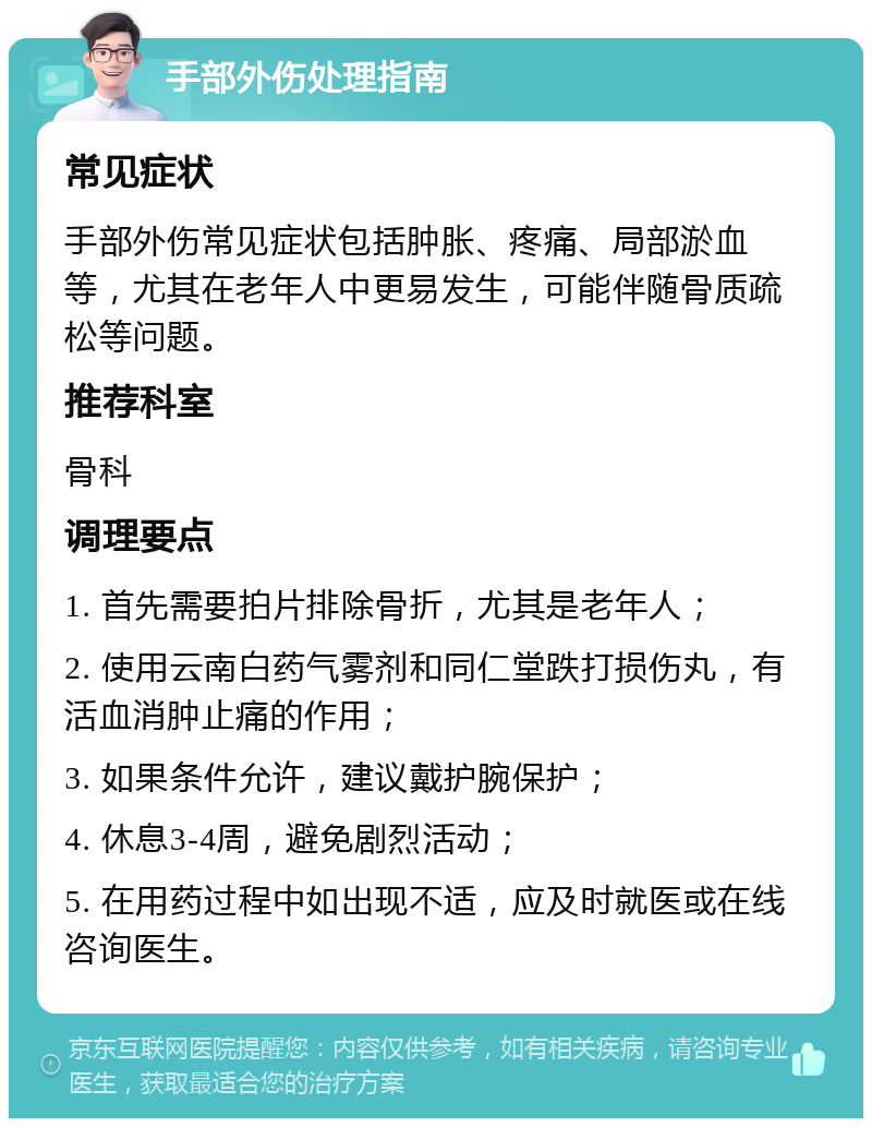 手部外伤处理指南 常见症状 手部外伤常见症状包括肿胀、疼痛、局部淤血等，尤其在老年人中更易发生，可能伴随骨质疏松等问题。 推荐科室 骨科 调理要点 1. 首先需要拍片排除骨折，尤其是老年人； 2. 使用云南白药气雾剂和同仁堂跌打损伤丸，有活血消肿止痛的作用； 3. 如果条件允许，建议戴护腕保护； 4. 休息3-4周，避免剧烈活动； 5. 在用药过程中如出现不适，应及时就医或在线咨询医生。