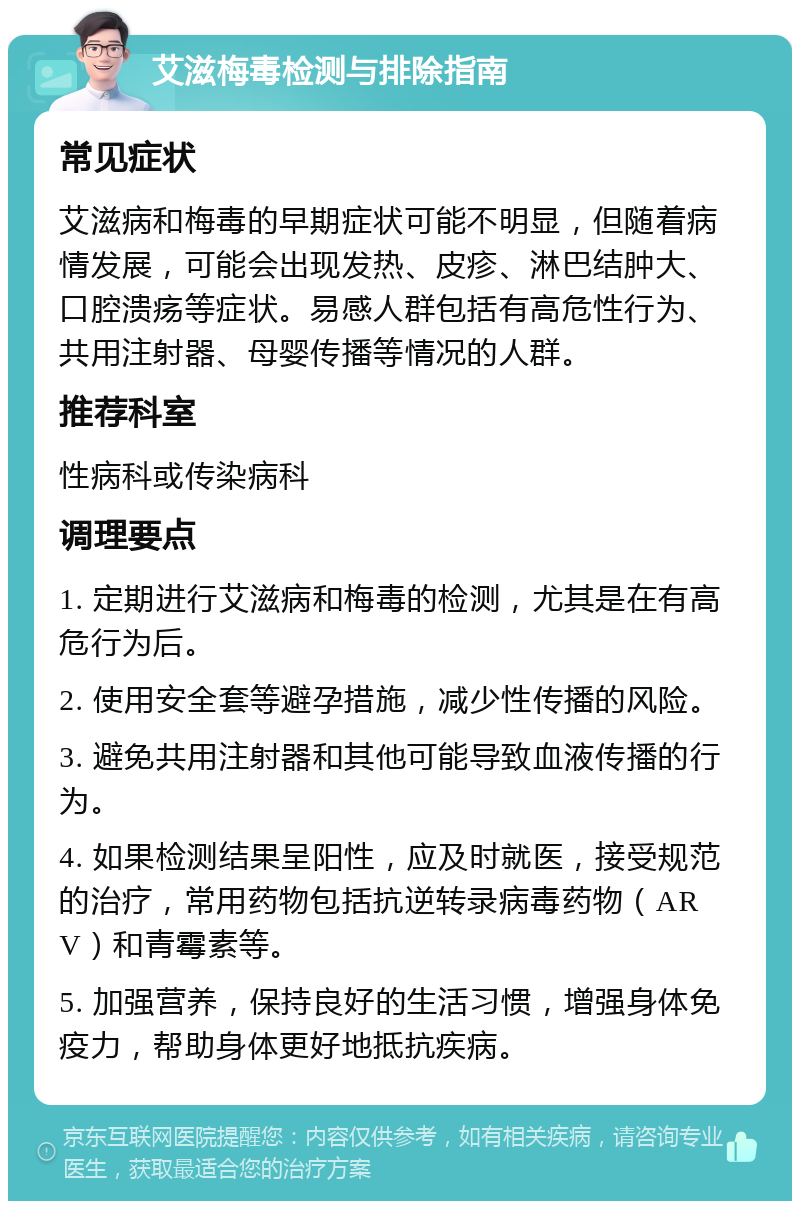 艾滋梅毒检测与排除指南 常见症状 艾滋病和梅毒的早期症状可能不明显，但随着病情发展，可能会出现发热、皮疹、淋巴结肿大、口腔溃疡等症状。易感人群包括有高危性行为、共用注射器、母婴传播等情况的人群。 推荐科室 性病科或传染病科 调理要点 1. 定期进行艾滋病和梅毒的检测，尤其是在有高危行为后。 2. 使用安全套等避孕措施，减少性传播的风险。 3. 避免共用注射器和其他可能导致血液传播的行为。 4. 如果检测结果呈阳性，应及时就医，接受规范的治疗，常用药物包括抗逆转录病毒药物（ARV）和青霉素等。 5. 加强营养，保持良好的生活习惯，增强身体免疫力，帮助身体更好地抵抗疾病。