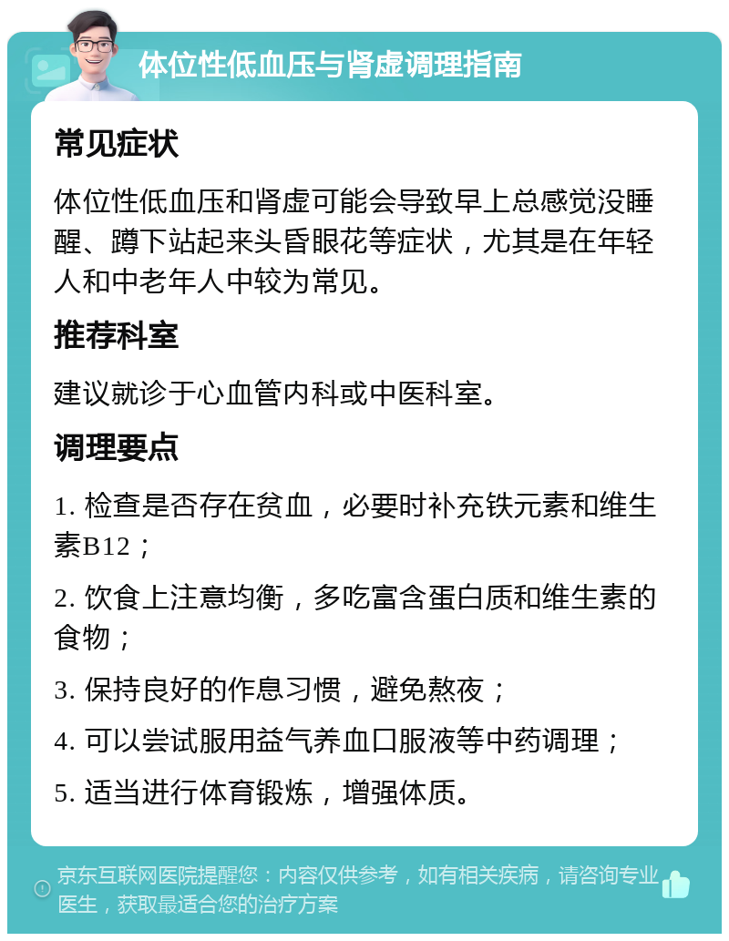 体位性低血压与肾虚调理指南 常见症状 体位性低血压和肾虚可能会导致早上总感觉没睡醒、蹲下站起来头昏眼花等症状，尤其是在年轻人和中老年人中较为常见。 推荐科室 建议就诊于心血管内科或中医科室。 调理要点 1. 检查是否存在贫血，必要时补充铁元素和维生素B12； 2. 饮食上注意均衡，多吃富含蛋白质和维生素的食物； 3. 保持良好的作息习惯，避免熬夜； 4. 可以尝试服用益气养血口服液等中药调理； 5. 适当进行体育锻炼，增强体质。