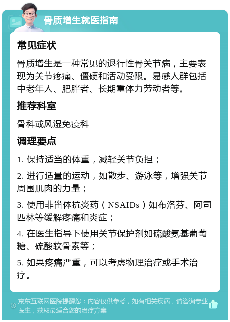 骨质增生就医指南 常见症状 骨质增生是一种常见的退行性骨关节病，主要表现为关节疼痛、僵硬和活动受限。易感人群包括中老年人、肥胖者、长期重体力劳动者等。 推荐科室 骨科或风湿免疫科 调理要点 1. 保持适当的体重，减轻关节负担； 2. 进行适量的运动，如散步、游泳等，增强关节周围肌肉的力量； 3. 使用非甾体抗炎药（NSAIDs）如布洛芬、阿司匹林等缓解疼痛和炎症； 4. 在医生指导下使用关节保护剂如硫酸氨基葡萄糖、硫酸软骨素等； 5. 如果疼痛严重，可以考虑物理治疗或手术治疗。