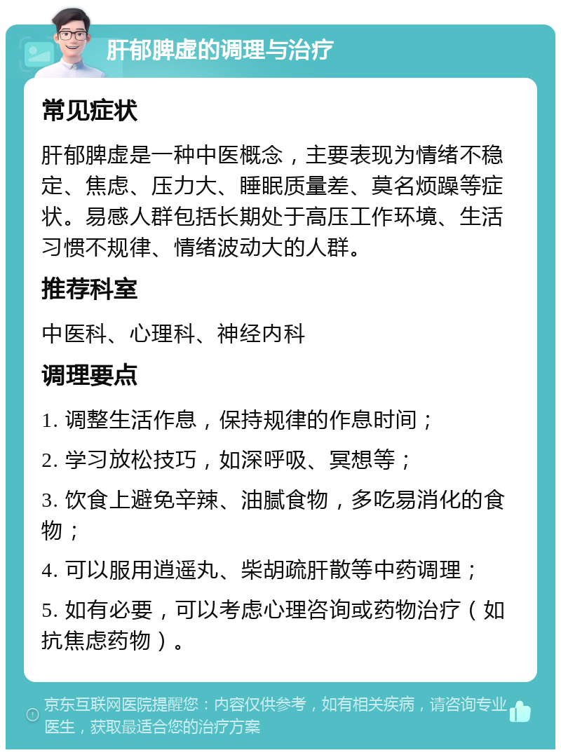 肝郁脾虚的调理与治疗 常见症状 肝郁脾虚是一种中医概念，主要表现为情绪不稳定、焦虑、压力大、睡眠质量差、莫名烦躁等症状。易感人群包括长期处于高压工作环境、生活习惯不规律、情绪波动大的人群。 推荐科室 中医科、心理科、神经内科 调理要点 1. 调整生活作息，保持规律的作息时间； 2. 学习放松技巧，如深呼吸、冥想等； 3. 饮食上避免辛辣、油腻食物，多吃易消化的食物； 4. 可以服用逍遥丸、柴胡疏肝散等中药调理； 5. 如有必要，可以考虑心理咨询或药物治疗（如抗焦虑药物）。