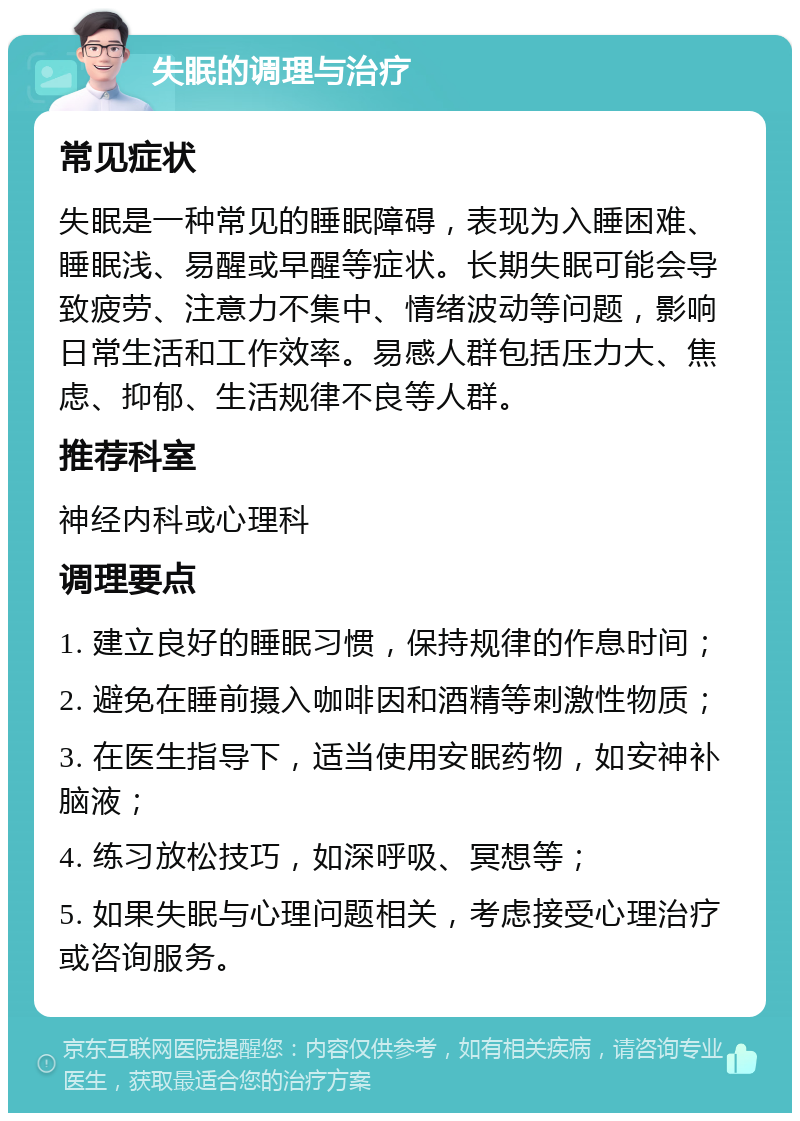 失眠的调理与治疗 常见症状 失眠是一种常见的睡眠障碍，表现为入睡困难、睡眠浅、易醒或早醒等症状。长期失眠可能会导致疲劳、注意力不集中、情绪波动等问题，影响日常生活和工作效率。易感人群包括压力大、焦虑、抑郁、生活规律不良等人群。 推荐科室 神经内科或心理科 调理要点 1. 建立良好的睡眠习惯，保持规律的作息时间； 2. 避免在睡前摄入咖啡因和酒精等刺激性物质； 3. 在医生指导下，适当使用安眠药物，如安神补脑液； 4. 练习放松技巧，如深呼吸、冥想等； 5. 如果失眠与心理问题相关，考虑接受心理治疗或咨询服务。