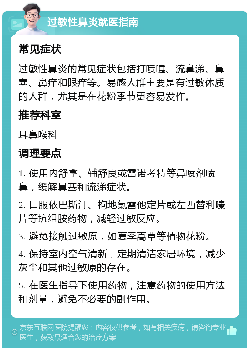 过敏性鼻炎就医指南 常见症状 过敏性鼻炎的常见症状包括打喷嚏、流鼻涕、鼻塞、鼻痒和眼痒等。易感人群主要是有过敏体质的人群，尤其是在花粉季节更容易发作。 推荐科室 耳鼻喉科 调理要点 1. 使用内舒拿、辅舒良或雷诺考特等鼻喷剂喷鼻，缓解鼻塞和流涕症状。 2. 口服依巴斯汀、枸地氯雷他定片或左西替利嗪片等抗组胺药物，减轻过敏反应。 3. 避免接触过敏原，如夏季蒿草等植物花粉。 4. 保持室内空气清新，定期清洁家居环境，减少灰尘和其他过敏原的存在。 5. 在医生指导下使用药物，注意药物的使用方法和剂量，避免不必要的副作用。