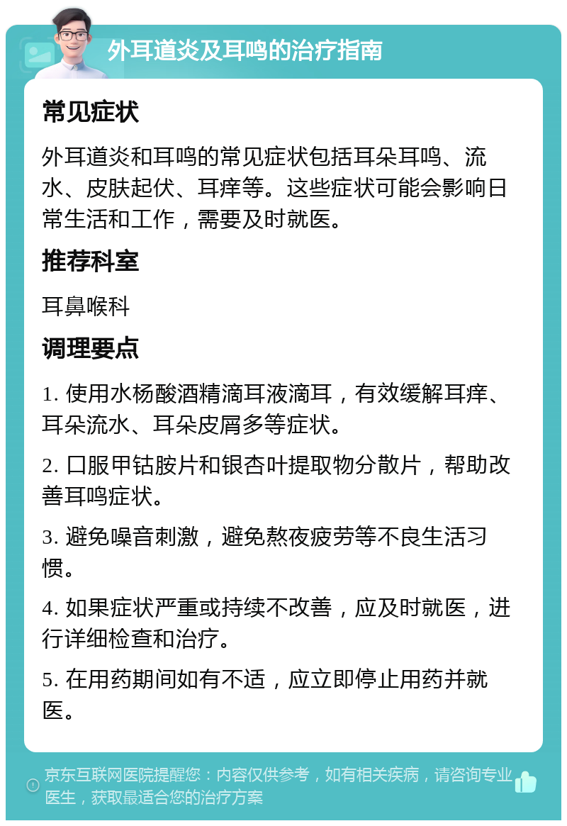 外耳道炎及耳鸣的治疗指南 常见症状 外耳道炎和耳鸣的常见症状包括耳朵耳鸣、流水、皮肤起伏、耳痒等。这些症状可能会影响日常生活和工作，需要及时就医。 推荐科室 耳鼻喉科 调理要点 1. 使用水杨酸酒精滴耳液滴耳，有效缓解耳痒、耳朵流水、耳朵皮屑多等症状。 2. 口服甲钴胺片和银杏叶提取物分散片，帮助改善耳鸣症状。 3. 避免噪音刺激，避免熬夜疲劳等不良生活习惯。 4. 如果症状严重或持续不改善，应及时就医，进行详细检查和治疗。 5. 在用药期间如有不适，应立即停止用药并就医。