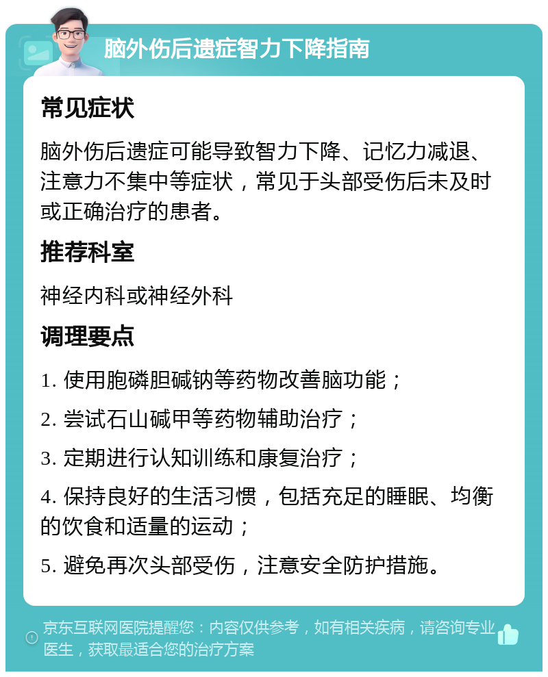 脑外伤后遗症智力下降指南 常见症状 脑外伤后遗症可能导致智力下降、记忆力减退、注意力不集中等症状，常见于头部受伤后未及时或正确治疗的患者。 推荐科室 神经内科或神经外科 调理要点 1. 使用胞磷胆碱钠等药物改善脑功能； 2. 尝试石山碱甲等药物辅助治疗； 3. 定期进行认知训练和康复治疗； 4. 保持良好的生活习惯，包括充足的睡眠、均衡的饮食和适量的运动； 5. 避免再次头部受伤，注意安全防护措施。