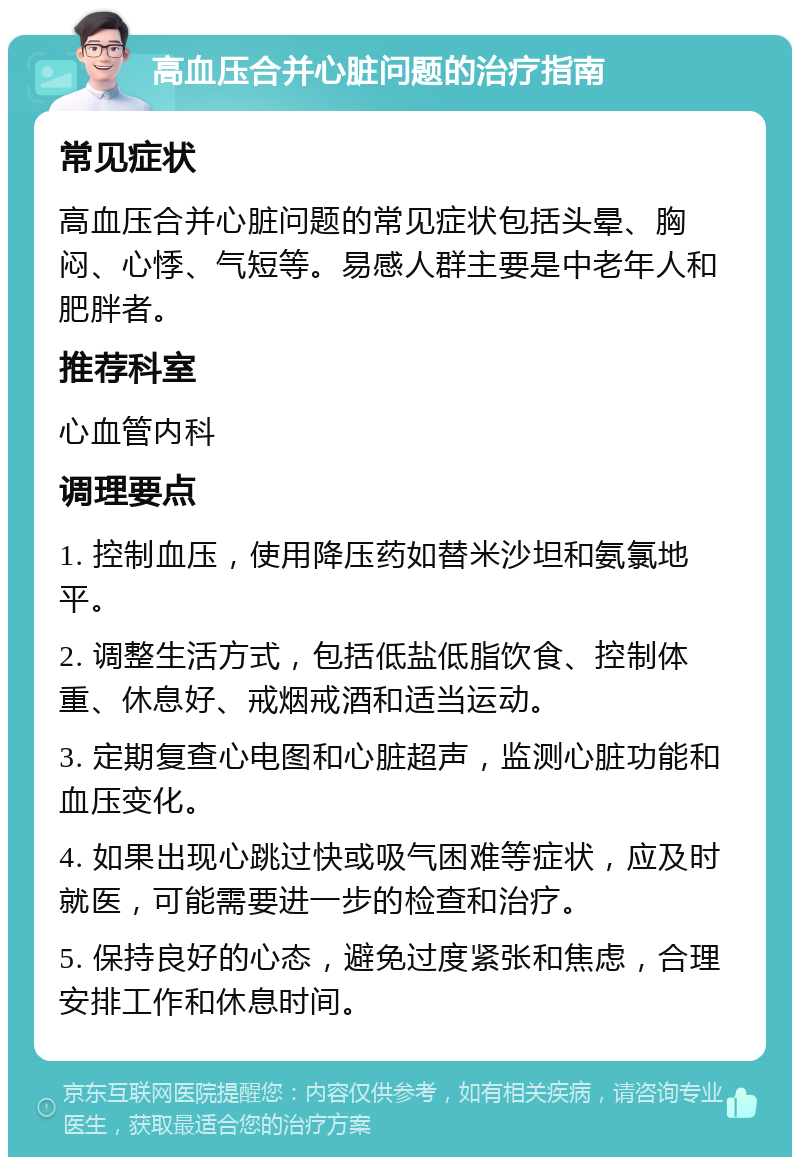 高血压合并心脏问题的治疗指南 常见症状 高血压合并心脏问题的常见症状包括头晕、胸闷、心悸、气短等。易感人群主要是中老年人和肥胖者。 推荐科室 心血管内科 调理要点 1. 控制血压，使用降压药如替米沙坦和氨氯地平。 2. 调整生活方式，包括低盐低脂饮食、控制体重、休息好、戒烟戒酒和适当运动。 3. 定期复查心电图和心脏超声，监测心脏功能和血压变化。 4. 如果出现心跳过快或吸气困难等症状，应及时就医，可能需要进一步的检查和治疗。 5. 保持良好的心态，避免过度紧张和焦虑，合理安排工作和休息时间。