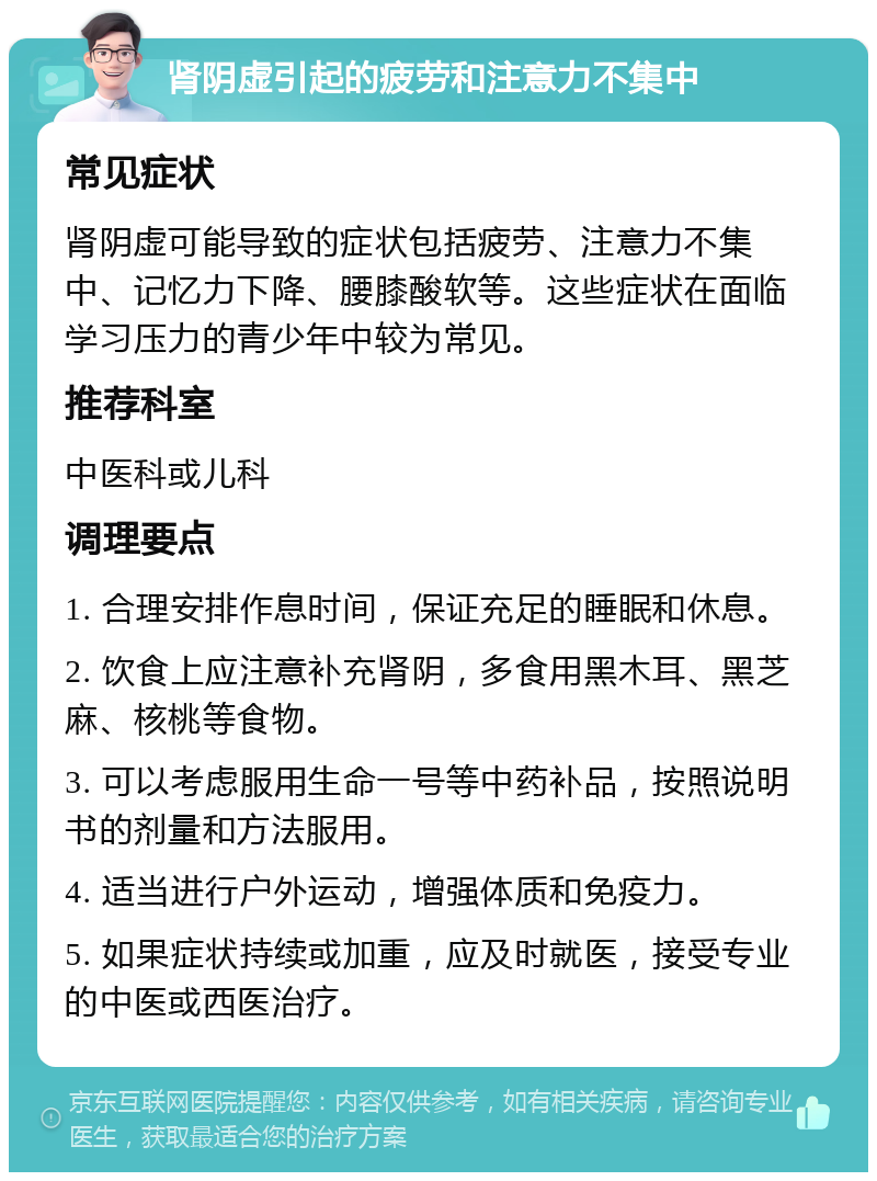 肾阴虚引起的疲劳和注意力不集中 常见症状 肾阴虚可能导致的症状包括疲劳、注意力不集中、记忆力下降、腰膝酸软等。这些症状在面临学习压力的青少年中较为常见。 推荐科室 中医科或儿科 调理要点 1. 合理安排作息时间，保证充足的睡眠和休息。 2. 饮食上应注意补充肾阴，多食用黑木耳、黑芝麻、核桃等食物。 3. 可以考虑服用生命一号等中药补品，按照说明书的剂量和方法服用。 4. 适当进行户外运动，增强体质和免疫力。 5. 如果症状持续或加重，应及时就医，接受专业的中医或西医治疗。