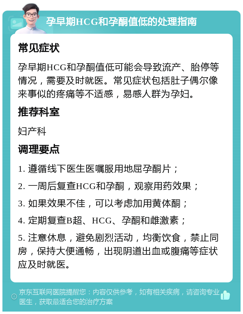 孕早期HCG和孕酮值低的处理指南 常见症状 孕早期HCG和孕酮值低可能会导致流产、胎停等情况，需要及时就医。常见症状包括肚子偶尔像来事似的疼痛等不适感，易感人群为孕妇。 推荐科室 妇产科 调理要点 1. 遵循线下医生医嘱服用地屈孕酮片； 2. 一周后复查HCG和孕酮，观察用药效果； 3. 如果效果不佳，可以考虑加用黄体酮； 4. 定期复查B超、HCG、孕酮和雌激素； 5. 注意休息，避免剧烈活动，均衡饮食，禁止同房，保持大便通畅，出现阴道出血或腹痛等症状应及时就医。