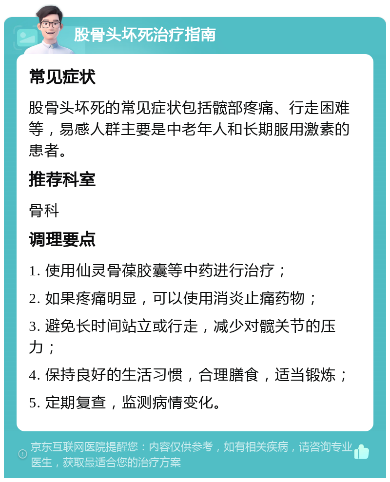 股骨头坏死治疗指南 常见症状 股骨头坏死的常见症状包括髋部疼痛、行走困难等，易感人群主要是中老年人和长期服用激素的患者。 推荐科室 骨科 调理要点 1. 使用仙灵骨葆胶囊等中药进行治疗； 2. 如果疼痛明显，可以使用消炎止痛药物； 3. 避免长时间站立或行走，减少对髋关节的压力； 4. 保持良好的生活习惯，合理膳食，适当锻炼； 5. 定期复查，监测病情变化。