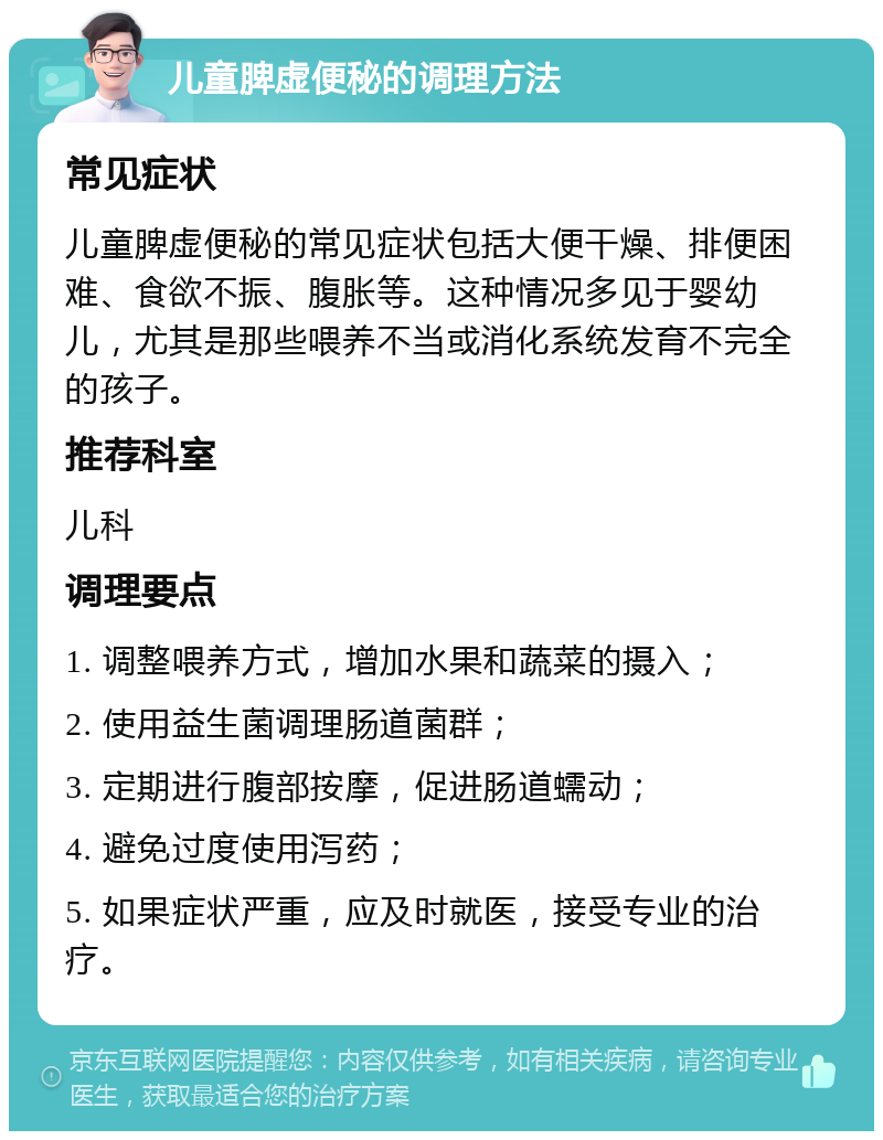 儿童脾虚便秘的调理方法 常见症状 儿童脾虚便秘的常见症状包括大便干燥、排便困难、食欲不振、腹胀等。这种情况多见于婴幼儿，尤其是那些喂养不当或消化系统发育不完全的孩子。 推荐科室 儿科 调理要点 1. 调整喂养方式，增加水果和蔬菜的摄入； 2. 使用益生菌调理肠道菌群； 3. 定期进行腹部按摩，促进肠道蠕动； 4. 避免过度使用泻药； 5. 如果症状严重，应及时就医，接受专业的治疗。