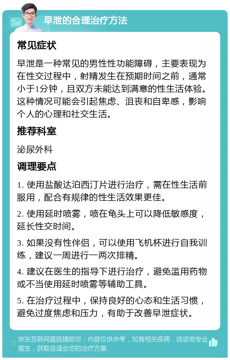 早泄的合理治疗方法 常见症状 早泄是一种常见的男性性功能障碍，主要表现为在性交过程中，射精发生在预期时间之前，通常小于1分钟，且双方未能达到满意的性生活体验。这种情况可能会引起焦虑、沮丧和自卑感，影响个人的心理和社交生活。 推荐科室 泌尿外科 调理要点 1. 使用盐酸达泊西汀片进行治疗，需在性生活前服用，配合有规律的性生活效果更佳。 2. 使用延时喷雾，喷在龟头上可以降低敏感度，延长性交时间。 3. 如果没有性伴侣，可以使用飞机杯进行自我训练，建议一周进行一两次排精。 4. 建议在医生的指导下进行治疗，避免滥用药物或不当使用延时喷雾等辅助工具。 5. 在治疗过程中，保持良好的心态和生活习惯，避免过度焦虑和压力，有助于改善早泄症状。